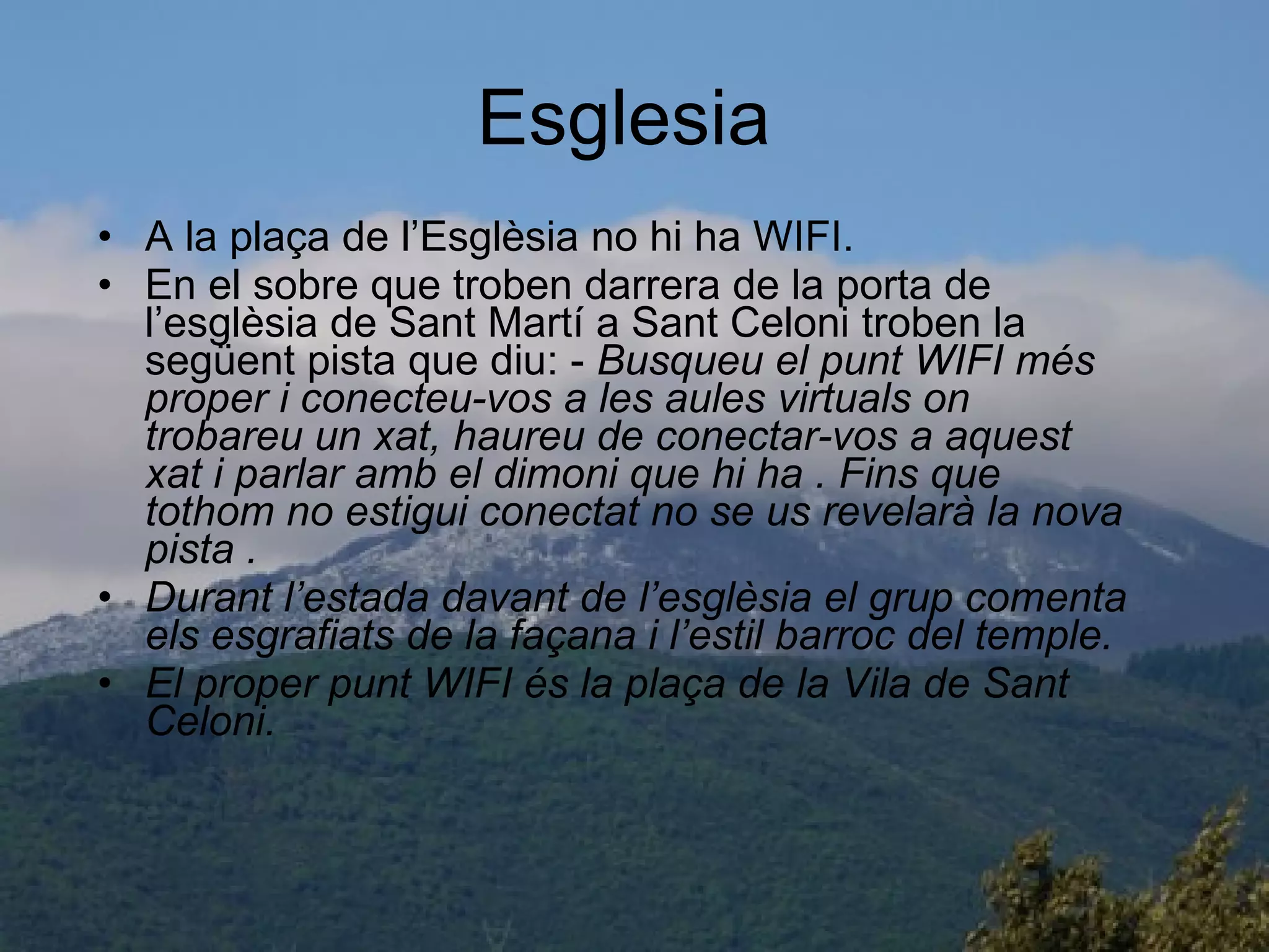 Esglesia  A la plaça de l’Esglèsia no hi ha WIFI. En el sobre que troben darrera de la porta de l’esglèsia de Sant Martí a Sant Celoni troben la següent pista que diu: -  Busqueu el punt WIFI més proper i conecteu-vos a les aules virtuals on trobareu un xat, haureu de conectar-vos a aquest xat i parlar amb el dimoni que hi ha . Fins que tothom no estigui conectat no se us revelarà la nova pista . Durant l’estada davant de l’esglèsia el grup comenta els esgrafiats de la façana i l’estil barroc del temple. El proper punt WIFI és la plaça de la Vila de Sant Celoni. 
