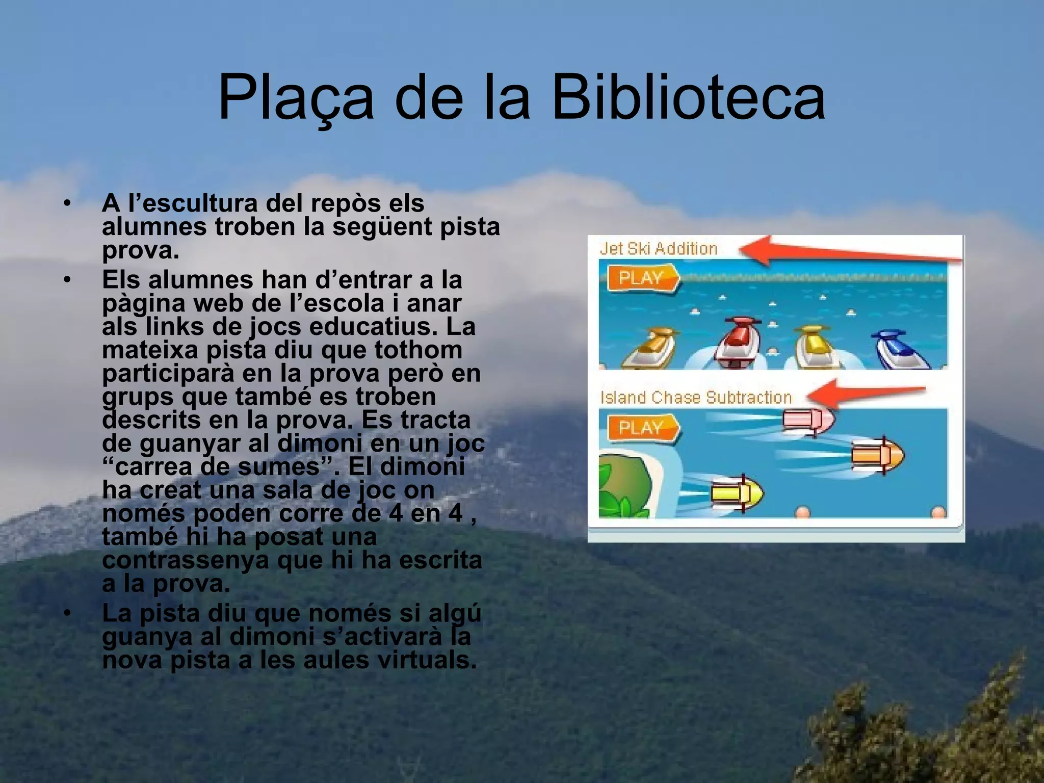 Plaça de la Biblioteca A l’escultura del repòs els alumnes troben la següent pista prova. Els alumnes han d’entrar a la pàgina web de l’escola i anar als links de jocs educatius. La mateixa pista diu que tothom participarà en la prova però en  grups que també es troben descrits en la prova. Es tracta de guanyar al dimoni en un joc “carrea de sumes”. El dimoni ha creat una sala de joc on només poden corre de 4 en 4 , també hi ha posat una contrassenya que hi ha escrita a la prova. La pista diu que només si algú guanya al dimoni s’activarà la nova pista a les aules virtuals. 