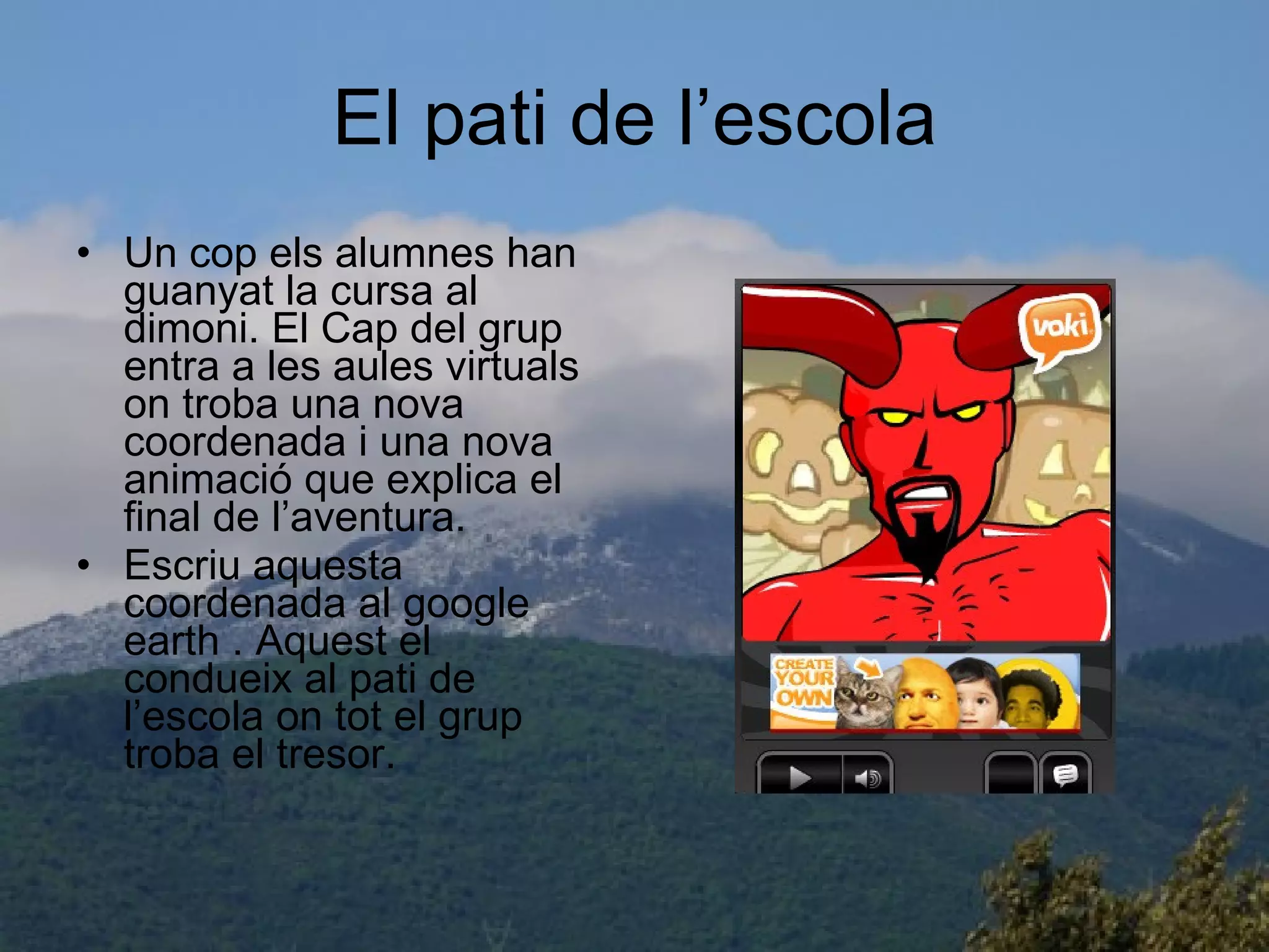 El pati de l’escola Un cop els alumnes han guanyat la cursa al dimoni. El Cap del grup entra a les aules virtuals on troba una nova coordenada i una nova animació que explica el final de l’aventura. Escriu aquesta coordenada al google earth . Aquest el condueix al pati de l’escola on tot el grup troba el tresor. 
