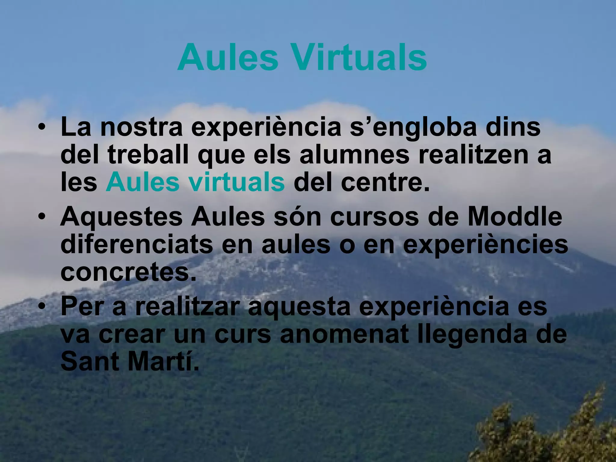 Aules   Virtuals   La nostra experiència s’engloba dins del treball que els alumnes realitzen a les  Aules   virtuals   del centre. Aquestes Aules són cursos de Moddle diferenciats en aules o en experiències concretes. Per a realitzar aquesta experiència es va crear un curs anomenat llegenda de Sant Martí. 