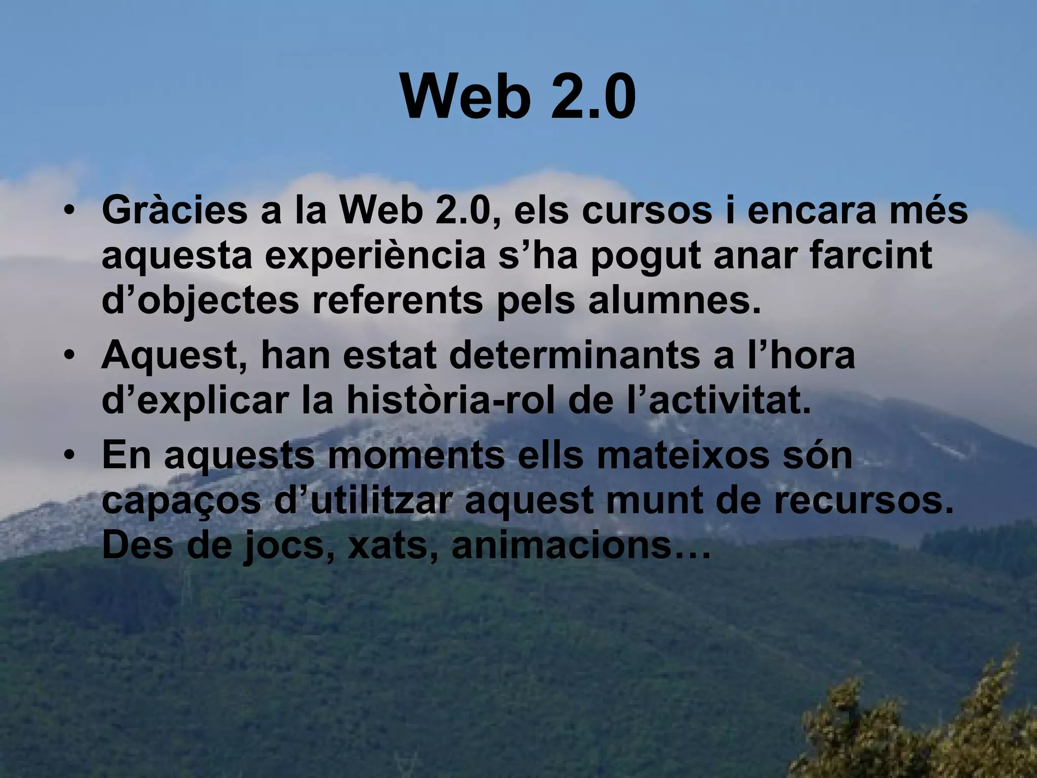 Web 2.0 Gràcies a la Web 2.0, els cursos i encara més aquesta experiència s’ha pogut anar farcint d’objectes referents pels alumnes.  Aquest, han estat determinants a l’hora d’explicar la història-rol de l’activitat. En aquests moments ells mateixos són capaços d’utilitzar aquest munt de recursos. Des de jocs, xats, animacions… 