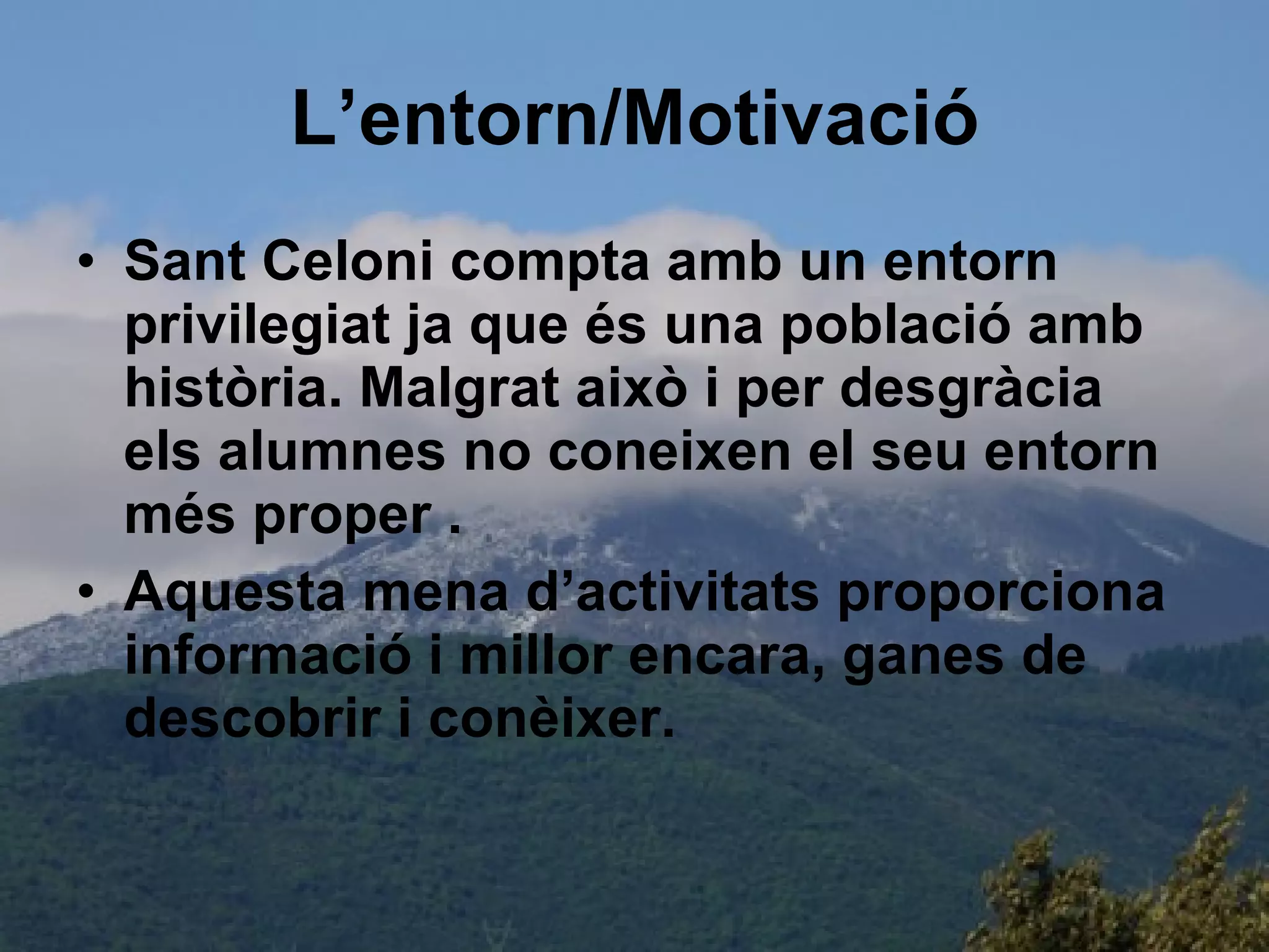 L’entorn/Motivació Sant Celoni compta amb un entorn privilegiat ja que és una població amb història. Malgrat això i per desgràcia els alumnes no coneixen el seu entorn més proper . Aquesta mena d’activitats proporciona informació i millor encara, ganes de descobrir i conèixer. 