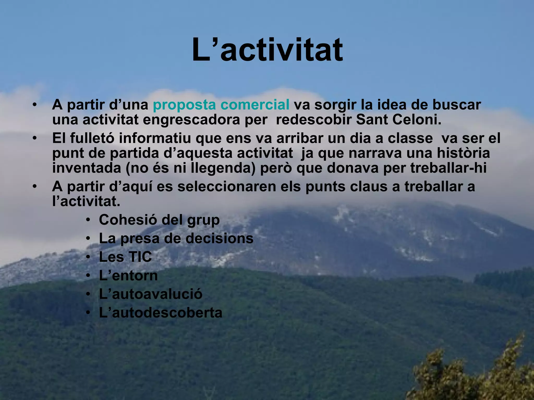L’activitat A partir d’una  proposta  comercial  va sorgir la idea de buscar una activitat engrescadora per  redescobir Sant Celoni. El fulletó informatiu que ens va arribar un dia a classe  va ser el punt de partida d’aquesta activitat  ja que narrava una història inventada (no és ni llegenda) però que donava per treballar-hi A partir d’aquí es seleccionaren els punts claus a treballar a l’activitat. Cohesió del grup La presa de decisions Les TIC L’entorn L’autoavalució L’autodescoberta 