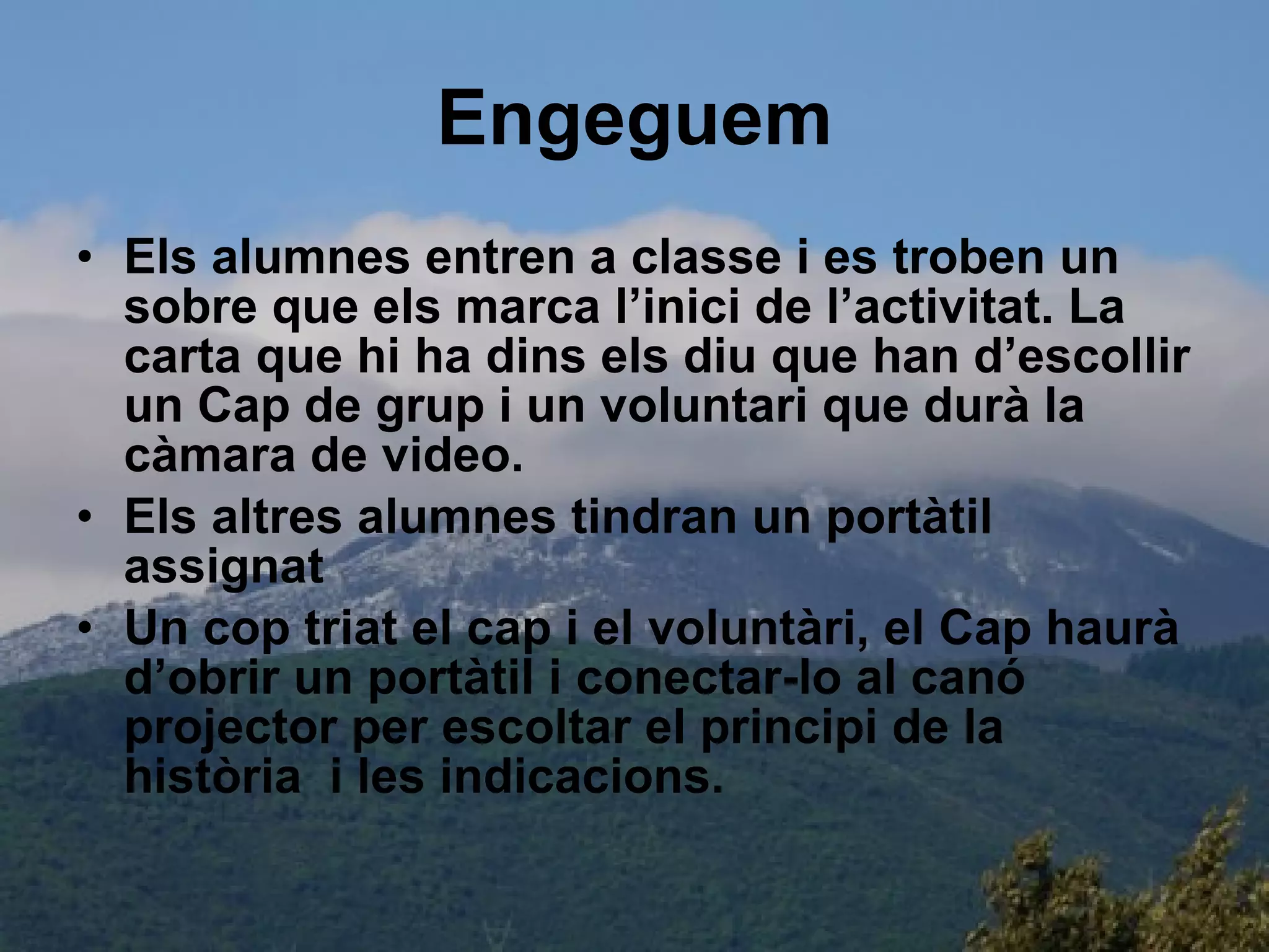 Engeguem Els alumnes entren a classe i es troben un sobre que els marca l’inici de l’activitat. La carta que hi ha dins els diu que han d’escollir un Cap de grup i un voluntari que durà la càmara de video. Els altres alumnes tindran un portàtil assignat  Un cop triat el cap i el voluntàri, el Cap haurà d’obrir un portàtil i conectar-lo al canó projector per escoltar el principi de la història  i les indicacions. 