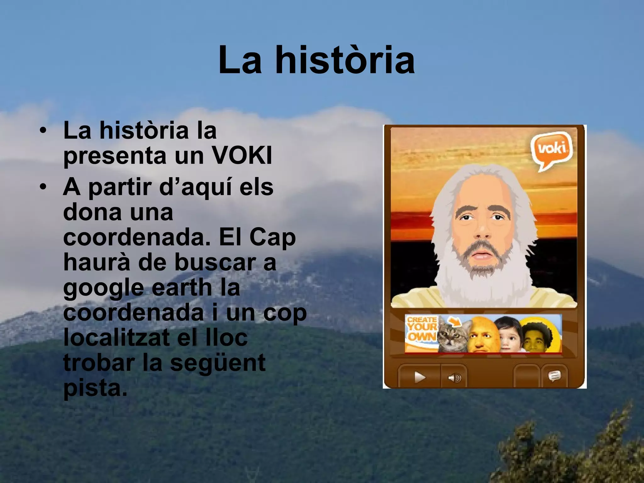 La història   La història la presenta un VOKI A partir d’aquí els dona una coordenada. El Cap haurà de buscar a google earth la coordenada i un cop localitzat el lloc trobar la següent pista. 