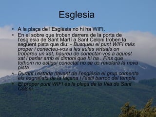 Esglesia  A la plaça de l’Esglèsia no hi ha WIFI. En el sobre que troben darrera de la porta de l’esglèsia de Sant Martí a Sant Celoni troben la següent pista que diu: -  Busqueu el punt WIFI més proper i conecteu-vos a les aules virtuals on trobareu un xat, haureu de conectar-vos a aquest xat i parlar amb el dimoni que hi ha . Fins que tothom no estigui conectat no se us revelarà la nova pista . Durant l’estada davant de l’esglèsia el grup comenta els esgrafiats de la façana i l’estil barroc del temple. El proper punt WIFI és la plaça de la Vila de Sant Celoni. 