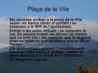 Plaça de la Vila  Els alumnes arriben a la plaça de la Vila seuen als bancs obren el portàtil i es conecten a la Wifi de l’ajuntament. Entren a les aules virtuals i es conecten al xat. En aquest troben els dimoni (el mestre que va amb ells i els comenta que la següent pista es troba en una escultura que es diu el repòs). Els alumnes no coneixen l’escultura però busquen informació a  google i troben la seva ubicació a la plaça de la biblioteca. Es dirigeixen cap allí 