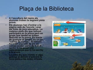 Plaça de la Biblioteca A l’escultura del repòs els alumnes troben la següent pista prova. Els alumnes han d’entrar a la pàgina web de l’escola i anar als links de jocs educatius. La mateixa pista diu que tothom participarà en la prova però en  grups que també es troben descrits en la prova. Es tracta de guanyar al dimoni en un joc “carrea de sumes”. El dimoni ha creat una sala de joc on només poden corre de 4 en 4 , també hi ha posat una contrassenya que hi ha escrita a la prova. La pista diu que només si algú guanya al dimoni s’activarà la nova pista a les aules virtuals. 