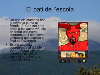 El pati de l’escola Un cop els alumnes han guanyat la cursa al dimoni. El Cap del grup entra a les aules virtuals on troba una nova coordenada i una nova animació que explica el final de l’aventura. Escriu aquesta coordenada al google earth . Aquest el condueix al pati de l’escola on tot el grup troba el tresor. 