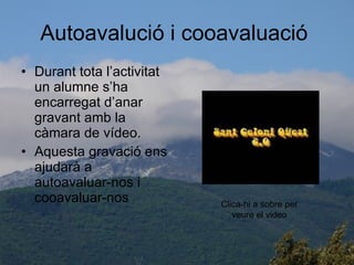 Autoavalució i cooavaluació  Durant tota l’activitat un alumne s’ha encarregat d’anar gravant amb la càmara de vídeo. Aquesta gravació ens ajudarà a autoavaluar-nos i cooavaluar-nos  Clica-hi a sobre per veure el video 