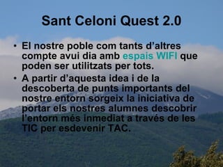 Sant Celoni Quest 2.0 El nostre poble com tants d’altres compte avui dia amb  espais  WIFI  que poden ser utilitzats per tots. A partir d’aquesta idea i de la descoberta de punts importants del nostre entorn sorgeix la iniciativa de portar els nostres alumnes descobrir  l’entorn més inmediat a través de les TIC per esdevenir TAC.  