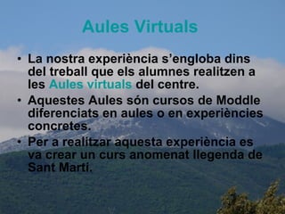 Aules   Virtuals   La nostra experiència s’engloba dins del treball que els alumnes realitzen a les  Aules   virtuals   del centre. Aquestes Aules són cursos de Moddle diferenciats en aules o en experiències concretes. Per a realitzar aquesta experiència es va crear un curs anomenat llegenda de Sant Martí. 