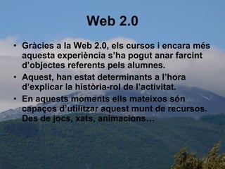 Web 2.0 Gràcies a la Web 2.0, els cursos i encara més aquesta experiència s’ha pogut anar farcint d’objectes referents pels alumnes.  Aquest, han estat determinants a l’hora d’explicar la història-rol de l’activitat. En aquests moments ells mateixos són capaços d’utilitzar aquest munt de recursos. Des de jocs, xats, animacions… 