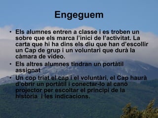 Engeguem Els alumnes entren a classe i es troben un sobre que els marca l’inici de l’activitat. La carta que hi ha dins els diu que han d’escollir un Cap de grup i un voluntari que durà la càmara de video. Els altres alumnes tindran un portàtil assignat  Un cop triat el cap i el voluntàri, el Cap haurà d’obrir un portàtil i conectar-lo al canó projector per escoltar el principi de la història  i les indicacions. 