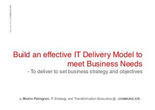 .

Copyright 2012 COMMUNICATE!

Build an effective IT Delivery Model to
meet Business Needs!
- To deliver to set business strategy and objectives !

!!
By

Martin Palmgren, IT Strategy and Transformation Executive @ .COMMUNICATE
1	
  

 