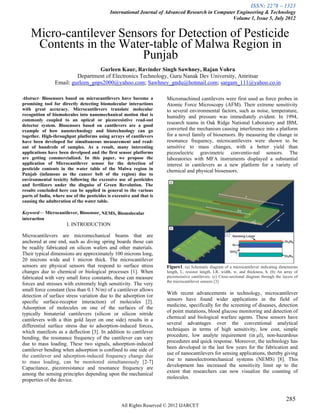 ISSN: 2278 – 1323
                                             International Journal of Advanced Research in Computer Engineering & Technology
                                                                                                  Volume 1, Issue 5, July 2012


    Micro-cantilever Sensors for Detection of Pesticide
     Contents in the Water-table of Malwa Region in
                         Punjab
                                  Gurleen Kaur, Ravinder Singh Sawhney, Rajan Vohra
                         Department of Electronics Technology, Guru Nanak Dev University, Amritsar
                Email: gurleen_gnps2000@yahoo.com; Sawhney_gndu@hotmail.com; sargam_111@yahoo.co.in

Abstract- Biosensors based on microcantilevers have become a           Micromachined cantilevers were first used as force probes in
promising tool for directly detecting biomolecular interactions        Atomic Force Microscopy (AFM). Their extreme sensitivity
with great accuracy. Microcantilevers translate molecular              to several environmental factors, such as noise, temperature,
recognition of biomolecules into nanomechanical motion that is         humidity and pressure was immediately evident. In 1994,
commonly coupled to an optical or piezoresistive read-out
detector system. Biosensors based on cantilevers are a good
                                                                       research teams in Oak Ridge National Laboratory and IBM,
example of how nanotechnology and biotechnology can go                 converted the mechanism causing interference into a platform
together. High-throughput platforms using arrays of cantilevers        for a novel family of biosensors. By measuring the change in
have been developed for simultaneous measurement and read-             resonance frequency, microcantilevers were shown to be
out of hundreds of samples. As a result, many interesting              sensitive to mass changes, with a better yield than
applications have been develpoed and the first sensor platforms        piezoelectric gravimetric conventio-nal sensors. The
are getting commercialized. In this paper, we propose the              laboratories with MFA instruments displayed a substantial
application of Microcantilever sensor for the detection of             interest in cantilevers as a new platform for a variety of
pesticide contents in the water table of the Malwa region in           chemical and physical biosensors.
Punjab (infamous as the cancer belt of the region) due to
environmental toxicity following the excessive use of pesticides
and fertilizers under the disguise of Green Revolution. The
results concluded here can be applied in general to the various
parts of India, where use of the pesticides is excessive and that is
causing the adulteration of the water table.

Keyword— Microcantilever, Biosensor, NEMS, Biomolecular
interaction
                       I. INTRODUCTION

Microcantilevers are micromechanical beams that are
anchored at one end, such as diving spring boards those can
be readily fabricated on silicon wafers and other materials.
Their typical dimensions are approximately 100 microns long,
20 microns wide and 1 micron thick. The microcantilever
sensors are physical sensors that respond to surface stress            Figure1. (a) Schematic diagram of a microcantilever indicating dimensions
changes due to chemical or biological processes [1]. When              length, L, resistor length, LR, width, w, and thickness, h. (b) An array of
fabricated with very small force constants, these can measure          piezoresistive cantilevers. (c) Cross-sectional diagram through the layers of
                                                                       the microcantilever sensors [3]
forces and stresses with extremely high sensitivity. The very
small force constant (less than 0.1 N/m) of a cantilever allows
                                                                       With recent advancements in technology, microcantilever
detection of surface stress variation due to the adsorption (or
                                                                       sensors have found wider applications in the field of
specific surface-receptor interaction) of molecules [2].
                                                                       medicine, specifically for the screening of diseases, detection
Adsorption of molecules on one of the surfaces of the
                                                                       of point mutations, blood glucose monitoring and detection of
typically bimaterial cantilevers (silicon or silicon nitride
                                                                       chemical and biological warfare agents. These sensors have
cantilevers with a thin gold layer on one side) results in a
                                                                       several advantages over the conventional analytical
differential surface stress due to adsorption-induced forces,
                                                                       techniques in terms of high sensitivity, low cost, simple
which manifests as a deflection [3]. In addition to cantilever
                                                                       procedure, low analyte requirement (in µl), non-hazardous
bending, the resonance frequency of the cantilever can vary
                                                                       procedures and quick response. Moreover, the technology has
due to mass loading. These two signals, adsorption-induced
                                                                       been developed in the last few years for the fabrication and
cantilever bending when adsorption is confined to one side of
                                                                       use of nanocantilevers for sensing applications, thereby giving
the cantilever and adsorption-induced frequency change due
                                                                       rise to nanoelectromechanical systems (NEMS) [8]. This
to mass loading, can be monitored simultaneously [2-7]
                                                                       development has increased the sensitivity limit up to the
Capacitance, piezoresistance and resonance frequency are
                                                                       extent that researchers can now visualize the counting of
among the sensing principles depending upon the mechanical
                                                                       molecules.
properties of the device.


                                                                                                                                             285
                                                   All Rights Reserved © 2012 IJARCET
 