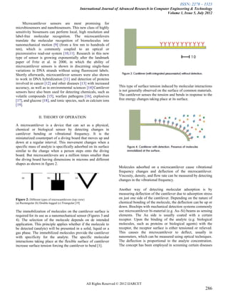 ISSN: 2278 – 1323
                                                        International Journal of Advanced Research in Computer Engineering & Technology
                                                                                                             Volume 1, Issue 5, July 2012

     Microcantilever sensors are most promising for
microbiosensors and nanobiosensors. This new class of highly
sensitivity biosensors can perform local, high resolution and
label-free molecular recognition. The microcantilevers
translate the molecular recognition of biomolecules into
nanomechanical motion [9] (from a few nm to hundreds of
nm), which is commonly coupled to an optical or
piezoresistive read-out system [10,11]. Research in this new
type of sensor is growing exponentially after the landmark
paper of Fritz et al. in 2000, in which the ability of
microcantilever sensors is shown in discerning single-base
variations in DNA strands without using fluorescent labels.
Shortly afterwards, microcantilever sensors were also shown
to work in DNA hybridization [11] and detection of proteins
involved in cancer [12] and other diseases [13] with increased
accuracy, as well as in environmental sciences [14].Cantilever                 This type of surface tension induced by molecular interactions
sensors have also been used for detecting chemicals, such as                   is not generally observed on the surface of common materials.
volatile compounds [15], warfare pathogens [16], explosives                    The cantilever senses the tension and bends in response to the
[17], and glucose [18], and ionic species, such as calcium ions                free energy changes taking place at its surface.
[19].


                   II. THEORY OF OPERATION

A microcantilever is a device that can act as a physical,
chemical or biological sensor by detecting changes in
cantilever bending or vibrational frequency. It is the
miniaturized counterpart of a diving board that moves up and
down at a regular interval. This movement changes when a
specific mass of analyte is specifically adsorbed on its surface
similar to the change when a person steps onto the diving
board. But microcantilevers are a million times smaller than
the diving board having dimensions in microns and different
shapes as shown in figure 2.
                                                                               Molecules adsorbed on a microcantilever cause vibrational
                                                                               frequency changes and deflection of the microcantilever.
                                                                               Viscosity, density, and flow rate can be measured by detecting
                                                                               changes in the vibrational frequency.

                                                                               Another way of detecting molecular adsorption is by
                                                                               measuring deflection of the cantilever due to adsorption stress
Figure 2: Different types of microcantilevers (top view)                       on just one side of the cantilever. Depending on the nature of
(a) Rectangular (b) Double-legged (c) Triangular [19]                          chemical bonding of the molecule, the deflection can be up or
                                                                               down. Biochips with mechanical detection systems commonly
The immobilization of molecules on the cantilever surface is                   use microcantilever bi-material (e.g. Au–Si) beams as sensing
required for its use as a nanomechanical sensor (Figures 3 and                 elements. The Au side is usually coated with a certain
4). The selection of the molecule depends on de intended                       receptor. Upon the binding of the analyte (e.g. biological
application. This principle applies whether if the molecule to                 molecules, such as proteins or biological agents) with the
be detected (analyte) will be presented in a solid, liquid or a                receptor, the receptor surface is either tensioned or relieved.
gas phase. The immobilized molecules provide the cantilever                    This causes the microcantilever to deflect, usually in
with specificity for the analyte. The specific molecular                       nanometers, which can be measured using optical techniques.
interactions taking place at the flexible surface of cantilever                The deflection is proportional to the analyte concentration.
increase surface tension forcing the cantilever to bend [1].                   The concept has been employed in screening certain diseases




                                                           All Rights Reserved © 2012 IJARCET
                                                                                                                                         286
 