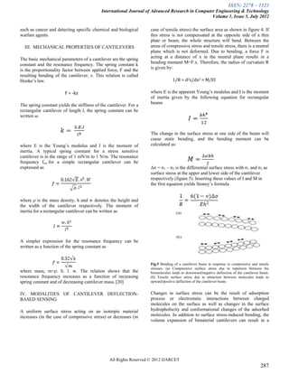 ISSN: 2278 – 1323
                                            International Journal of Advanced Research in Computer Engineering & Technology
                                                                                                 Volume 1, Issue 5, July 2012

such as cancer and detecting specific chemical and biological        case of tensile stress) the surface area as shown in figure 4. If
warfare agents.                                                      this stress is not compensated at the opposite side of a thin
                                                                     plate or beam, the whole structure will bend. Between the
  III. MECHANICAL PROPERTIES OF CANTILEVERS                          areas of compressive stress and tensile stress, there is a neutral
                                                                     plane which is not deformed. Due to bending, a force F is
The basic mechanical parameters of a cantilever are the spring       acting at a distance of x in the neutral plane results in a
constant and the resonance frequency. The spring constant k          bending moment M=F.x. Therefore, the radius of curvature R
is the proportionality factor between applied force, F and the       is given by:
resulting bending of the cantilever, z. This relation is called
Hooke’s law.                                                                      1/R = d2z/dx2 = M/EI

                        F = -kz                                      where E is the apparent Young’s modulus and I is the moment
                                                                     of inertia given by the following equation for rectangular
The spring constant yields the stiffness of the cantilever. For a    beams
rectangular cantilever of length l, the spring constant can be
written as


                                                                     The change in the surface stress at one side of the beam will
                                                                     cause static bending, and the bending moment can be
where E is the Young’s modulus and I is the moment of                calculated as:
inertia. A typical spring constant for a stress sensitive
cantilever is in the range of 1 mN/m to 1 N/m. The resonance
frequency fres for a simple rectangular cantilever can be
expressed as                                                         Δσ = σ1 – σ2 is the differential surface stress with σ1 and σ2 as
                                                                     surface stress at the upper and lower side of the cantilever
                                                                     respectively (figure 5). Inserting these values of I and M in
                                                                     the first equation yields Stoney’s formula


where ρ is the mass density, h and w denotes the height and
the width of the cantilever respectively. The moment of
inertia for a rectangular cantilever can be written as




A simpler expression for the resonance frequency can be
written as a function of the spring constant as


                                                                     Fig.5 Bending of a cantilever beam in response to compressive and tensile
                                                                     stresses. (a) Compressive surface stress due to repulsion between the
where mass, m=ρ. h. l. w. The relation shows that the                biomolecules leads to downward/negative deflection of the cantilever beam.
resonance frequency increases as a function of increasing            (b) Tensile surface stress due to attraction between molecules leads to
spring constant and of decreasing cantilever mass. [20]              upward/positive deflection of the cantilever beam.


IV. MODALITIES OF CANTILEVER DEFLECTION-                             Changes in surface stress can be the result of adsorption
BASED SENSING                                                        process or electrostatic interactions between charged
                                                                     molecules on the surface as well as changes in the surface
A uniform surface stress acting on an isotropic material             hydrophobicity and conformational changes of the adsorbed
increases (in the case of compressive stress) or decreases (in       molecules. In addition to surface stress-induced bending, the
                                                                     volume expansion of bimaterial cantilevers can result in a




                                                 All Rights Reserved © 2012 IJARCET
                                                                                                                                         287
 