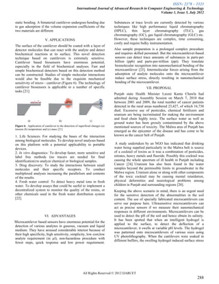 ISSN: 2278 – 1323
                                                      International Journal of Advanced Research in Computer Engineering & Technology
                                                                                                           Volume 1, Issue 5, July 2012

static bending. A bimaterial cantilever undergoes bending due                     Substances at trace levels are currently detected by various
to gas adsorption if the volume expansion coefficients of the                     techniques like high performance liquid chromatography
two materials are different.                                                      (HPLC), thin layer chromatography (TLC), gas
                                                                                  chromatography (GC), gas liquid chromatography (GLC) etc.
                          V. APPLICATIONS                                         However, these techniques are complex, time consuming,
                                                                                  costly and require bulky instrumentation.
The surface of the cantilever should be coated with a layer of
detector molecules that can react with the analyte and detect                     Also sample preparation is a prolonged complex procedure
biochemical reactions at its surface. This novel detection                        and requires skilled personnel. But the microcantilever-based
technique based on cantilevers is extremely sensitive.                            sensors can detect trace amounts of substances in parts-per
Cantilever based biosensors have enormous potential,                              billion (ppb) and parts-per-trillion (ppt). They translate
especially in the field of biochemical analyses. Fast and                         biomolecular recognition into nanomechanical bending of the
simple biochemical detectors based on this detection method                       microcantilever [23]. Intermolecular forces arising from the
can be constructed. Studies of simple molecular interactions                      adsorption of analyte molecules onto the microcantilever
would also be feasible due to the exquisite mechanical                            induce surface stress, directly resulting in nanomechanical
sensitivity of micro - cantilever (Figure 6). The technology of                   bending of the microcantilever.
cantilever biosensors is applicable to a number of specific                                              VII. PROPOSAL
tasks [21]:
                                                                                  Punjab state Health Minister Laxmi Kanta Chawla had
                                                                                  admitted during Assembly Session on March 7, 2010 that
                                                                                  between 2001 and 2009, the total number of cancer patients
                                                                                  detected in the rural areas numbered 23,427, of which 16,730
                                                                                  died. Excessive use of pesticides, chemical fertilizers and
                                                                                  uranium are being incriminated for making the environment
                                                                                  and food chain highly toxic. The surface water as well as
                                                                                  ground water has been grossly contaminated by the above
Figure 6: Application of cantilever to the detection of superficial changes (a)   mentioned sources of toxicity. The Malwa area of Punjab has
tension (b) temperature and (c) mass [21]
                                                                                  emerged as the epicenter of the disease and has come to be
1. Life Sciences: For studying the bases of the interaction                       known as the cancer belt of Punjab.
among biological molecules. To develop novel analyses based
on this platform with a potential applicability to portable                        A study undertaken by an NGO has indicated that drinking
devices.                                                                          water being supplied particularly in the Malwa belt is source
2. In vitro diagnostics: To develop faster, more sensitive and                    of a cocktail of toxins as it was a combination of pesticides,
label free methods (no tracers are needed for final                               nitrates, heavy metals and fluoride. Possibly this cocktail was
identification) to analyze chemical or biological samples.                        causing the whole spectrum of ill health in Punjab including
3. Drug discovery: To study the interactions between small                        Cancer [24]. Uranium has also been found in the water
molecules and their specific receptors. To conduct                                samples beyond the permissible limits in groundwater in the
multiplexed analyses increasing the parallelism and contents                      Malwa region. Uranium alone or along with other components
of the results.                                                                   of the toxic cocktail may be causing mental retardation,
4. Fresh water control: To detect heavy metal ions in fresh                       physical deformities and neurological problems among
water. To develop assays that could be useful to implement a                      children in Punjab and surrounding regions [20].
decentralized system to monitor the quality of the resins, or                     Keeping the above scenario in mind, there is an urgent need
other chemicals used in the fresh water distribution system                       for the sensitive detection of the abnormalities in the soil
[22].                                                                             content. The use of specially fabricated microcantilevers can
                                                                                  serve our purpose here. Ultrasensitive microcantilevers can
                                                                                  act as precise sensors if we measure their nanomechanical
                                                                                  responses in different environments. Microcantilevers can be
                          VI. ADVANTAGES                                          used to detect the pH of the soil and hence obtain its salinity.
                                                                                  It has been spotted that when an intelligent hydrogel is
Microcantilever based sensors have enormous potential for the
                                                                                  applied to the surface, to detect the deflection of a
detection of various analytes in gaseous, vacuum and liquid
                                                                                  microcantilever, it swells at variable pH levels. The hydrogel
medium. They have aroused considerable interest because of
                                                                                  was patterned onto microcantilevers of various sizes using
their high specificity, high sensitivity, simplicity, low cost,low
                                                                                  UV photolithography. When the cantilevers were soaked in
analyte requirement (in µl), non-hazardous procedure with
                                                                                  different buffers, the swelling hydrogel induced surface stress
fewer steps, quick response and low power requirement.




                                                            All Rights Reserved © 2012 IJARCET
                                                                                                                                             288
 