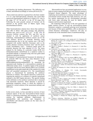ISSN: 2278 – 1323
                                            International Journal of Advanced Research in Computer Engineering & Technology
                                                                                                 Volume 1, Issue 5, July 2012

and therefore the bending phenomenon. The deflection was                  Microcantilevers have got potential applications in every
evident, and differed accordingly at various pH levels [25].        field of science ranging from physical and chemical sensing to
                                                                    biological disease diagnosis. The major advantages of
 Heavy-metal ions and ions in general have also been studied.       employing microcantilevers as sensing mechanisms over the
Ji et al. used thiol-derivatized calixarene and crown-ether         conventional sensors include their high sensitivity, low cost,
macrocycle-functionalized cantilevers to detect Cs2+ ions in        low analyte requirement (in µl), non-hazardous procedure
the range 1011–107 M and K+ in the 104 M range [26].                with fewer steps (obviating the need for labels), quick
Following the same grounds amount of Uranium can be                 response and low power requirement.
detected in the ground water of Malwa region using                       The technology holds the key to the next generation of
micromechanical sensors.                                            highly sensitive sensors. To sum up, microcantilever-based
                                                                    biosensors comprise a continually growing novel technology
Other functionalization schemes have shown that cantilevers         and, because of their great capabilities, offer an alternative to
were able to detect, with great accuracy and selectivity,           current biosensor technologies. Cantilevers will play an
different ions, such as CrO4-2 [27], Ca2+17 or Pb2+ [28]. So        essential role in the immediate future of nanobiotechnology.
excessive fertilizer contents like NO3- and PO4- can be
checked in soils by application of cantilever sensor                                            REFERENCES
technology. Nanomechanical cantilever sensors can be the
most sensitive devices for pesticide detection using                  [1] Nanomechanical Biosensors: a new sensing tool. L.G. Carrascosa, M.
                                                                          Moreno, M. A´ lvarez, L.M. Lechuga;Trends in Analytical Chemistry,
immunoreactions due to the tiny reaction area (/100 mm2)                  Vol. 25, No. 3, 2006 .
compared with another label-free biosensors such as the               [2] Gimzewski, J. K.; Gerber, C. H.; Mayer, E.; Schlitter, R. R. Chem.Phys.
surface plasmon resonance biosensor (mm2) and the quartz                  Lett. 1994, 217, 589.
crystal microbalance (cm2) Cantilever based assays for                [3] Chen, G. Y.; Thundat, T.; Wachter, E. A.; Warmack, R. J. J. Appl. Phys.
                                                                          1995, 77, 3618.
pesticide detection has been reported [29,30]. The stress             [4] Gimzewski, J. K.; Gerber, C.; Meyer, E.; Schlittler, R. R. NATO ASI
induced by the binding of a pesticide residue BAM (2,6                    Ser., Ser. E: Appl. Sci. 1995, 286, 123.
dichlorobenzamide) immobilized on a cantilever surface to             [5] Thundat, T.; Chen, G. Y.; Warmack, R. J.; Allison, D. P.; Wachter,E. A.
anti-BAM antibody is measured using with four gold-coated                 Anal. Chem. 1995, 67, 519.
                                                                     [6] Thundat, T.; Wachter, E. A.; Sharp, S. L.; Warmack, R. J. Appl.Phys.
cantilevers and piezo resistive .                                         Lett. 1995, 66, 1695.
Development of nanomechanical biosensors for detection of            [7] Wachter, E. A.; Thundat, T. ReV. Sci. Instrum. 1995, 66, 3662.
the pesticide DDT has also been cited. Detection of the              [8] R. McKendry, J. Zhang, Y. Arntz, T. Strunz, M. Hegner, H.P.
organochlorine                insecticide             compound            Lang,M.K. Baller, U. Certa, E. Meyer, H.-J. Guntherodt, C. Gerber,
                                                                          Proc.Natl. Acad. Sci. U.S.A. 99 (2002) 9783.
dichlorodiphenyltrichloroethane(DDT) by measuring the                [9] J. Fritz, M.K. Baller, H.P. Lang, H. Rothuizen, P.Vettiger, E. Meyer,H.-
nanometer-scale bending of a microcantilever produced by                  J. Gu¨ ntherodt, C. Gerber, J.K. Gimzewski, Science (Washington)D.C.
differential surface stress. A synthetic hapten of the pesticide          288 (2000) 316.
conjugated with bovine serum albumin (BSA) was covalently           [10] R. Raiteri, M. Grattarola, H.-J. Butt, P. Skla´dal, Sens. Actuators, B79
                                                                          (2001) 115.
immobilised on the gold-coated side of the cantilever by using      [11] P.G. Datskos, T. Thundat, N.V. Lavrik, Encyclopedia
thiol self assembled monolayers [31]. The immobilisation                  Nanosci.Nanotechnol. 10 (2004) 1.
process is characterised by monitoring the cantilever               [12] G. Wu, R.H. Datar, K.M. Hansen, T. Thundat, R.J. Cote,
deflection in realtime. Then specific detection is achieved by            A. Majumdar, Nat. Biotechnol. 19 (2001) 856.
                                                                    [13] C.A. Savran, S.M. Knudsen, A.D. Ellington, S.R. Manalis, Anal.Chem.
exposing the cantilever to a solution of a specific monoclonal            76 (2004) 3194.
antibody to the DDT hapten derivative. The specific binding         [14] M. Alvarez, A. Calle, J. Tamayo, L.M. Lechuga, A. Abad,A. Montoya,
of the antibodies on the cantilever sensitised side is measured           Biosens. Bioelectron. 18 (2003) 649.
with nanomolar sensitivity. Direct detection is proved by           [15] M.K. Baller, H.P. Lang, J. Fritz, C. Gerber, J.K. Gimzewski,U.
                                                                          Drechsler, H. Rothuizen, M. Despont, P. Vettiger,F.M. Battiston, J.P.
performing competitive assays, in which the cantilever is                 Ramseyer, P. Fornaro, E. Meyer,H.J. Guntherodt, Ultramicroscopy 82
exposed to a mixed solution of the monoclonal antibody and                (2000) 1.
DDT [32].                                                           [16] B.L. Weeks, J. Camarero, A. Noy, A.E. Miller, L. Stanker,J.J. De
                                                                          Yoreo, Scanning 25 (2003) 297.
                         SUMMARY                                    [17] L.A. Pinnaduwage, A. Gehl, D.L. Hedden, G. Muralidharan,T. Thundat,
                                                                          R.T. Lareau, T. Sulchek, L. Manning, B. Rogers,M. Jones, J.D. Adams,
In this review article, we have provided an overview of most              Nature (London) 425 (2003) 474.
technical aspects of the new microcantilever-based sensors          [18] A. Subramanian, P.I. Oden, S.J. Kennel, K.B. Jacobson,
which is a promising technology and emerging as a suitable                R.J. Warmack, T. Thundat, M.J. Doktycz, Appl. Phys. Lett. 81(2002)
solution for important problems. Improvements in                          385.
                                                                    [19] Cantilever technology. 2006.[Sitio en Internet]. Disponible en:
reproducibility and sensitivity, and integration of                       http://www. Cantion.com/cantilever_technology.htm.
microfluidics and detection systems are the main aims of
current research.




                                                All Rights Reserved © 2012 IJARCET
                                                                                                                                           289
 