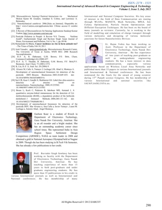 ISSN: 2278 – 1323
                                                    International Journal of Advanced Research in Computer Engineering & Technology
                                                                                                         Volume 1, Issue 5, July 2012

[20] Microcantilevers: Sensing Chemical Interactions via          Mechanical   In tern ation al and Nation al Co mp u ter Societies. His key areas
      Motion Karen M. Goeders, Jonathan S. Colton, and Lawrence A.             of interest in the f ield of Data Co mmu n ication are routing
      Bottomley                                                                th rough WLANs, MANETS, Mesh Networks, MPLS, Ant
 [21] Nanomechanical cantilever. 2006.[Sitio en Internet]. Disponible en:
                                                                               Colon y Op timizatio n, Particle Swarm Optimization and
      http:// www.Cantion.com/applications.htm .Último acceso:12 octubre
      2006                                                                     Diff erent Encryp tion Techn iqu es. He h as been on th e board of
[22] A Review of Microcantilevers for Sensing Applications Sandeep Kumar       man y jou rnals as rev iewer. Curren tly, h e is wo rking in th e
      Vashist, http://www.azonano.com/oars.asp                                 field of mo d ell ing and si mu lation of ch arge tran spo rt th rough
[23] Pesticide Pollution in Punjab: A Review N.S. Tiwana,           Neelima    v ario us mo lecu les and d esigning of v arious mo lecu lar
      Jerath*, Gurharminder Singh and Ravleen Singh Asian Journal of           jun ctions fo r futu re Nano electron ic Dev ices .
      Water, Environment and Pollution, Vol. 6, No. 1, pp. 89-96.
[24] Ramaninder K Bhatia, Cancer incidence on rise in farm animals too?                                  Er. Rajan Voh ra has been wo rking as
      - The Times of India, Feb 10, 2011                                                                 Asstt. Professo r in th e Dep artmen t of
[25] Amit Vasudev, amitv@stanford.edu, Microelectronics Research Center,                                 Electro nics Techno log y, Gu ru Nan ak D ev
      The University of Texas at Austin, NNIN REU 2006 Research                                          University, Amritsar . He has exp erien ce
      Accomplishments
                                                                                                         of two years of teach ing post -g radu ate as
[26] H.-F. Ji, R. Dabestani, G.M. Brown, P.F. Britt, Chem.
      Commun.(Cambridge) (6) (2000) 457                                                                  well      as   und erg radu ate     eng ineering
[27] H.-F. Ji, T. Thundat, R. Dabestani, G.M. Brown, P.F. Britt,P.V.                                     stud en ts. He has a k een in terest in data
      Bonnesen, Anal. Chem. 73 (2001) 1572.                                                              co mmu n ication,      esp ecially       v arious
[28] K. Liu, H.-F. Ji, Anal. Sci. 20 (2004) 9.                                 app lications based on Wireless Lo cal Area Netwo rk s and
[29] Alvarez M, Calle A, Tamayo J, Lechuga LM, Abad A, Montoya A.              pub lish ed mo re th an 15 p ap ers in v arious In tern ation al jou rnals
      Development of nanomechanical biosensors for detection of the            and In ternation al & National co nfe ren ces. He h as been
      pesticide DDT. Biosens Bioelectron. 2003;18:649–653. doi:                no min ated fo r th e f in als for th e award of young scientist
      10.1016/S0956-5663(03)00035-6.                                           du ring 1 5 t h Pun jab scien ce Cong ress. He has me mb ersh ip of
[30] Suri CR, Kaur J, Gandhi S, Shekhawat GS. Label-free ultra-sensitive       v ario us      In tern ation al     and   national      so cieties      like
      detection           of           atrazine        based          on       IACSIT,IAOE,CSTA etc.
      nanomechanics. Nanotechnology. 2008;19:235502.                 doi:
      10.1088/0957-4484/19/23/235502.
[31] Bruun L, Koch C, Pedersen B, Jakobsen MH, Aamand J. A
      quantitative enzyme-linked immunoassay for the detection of 2,6-
      dichlorobenzamide (BAM), a degradation product of the herbicide
      dichlobenil. J    Immunol       Methods. 2000;240:133–142.     doi:
      10.1016/S00221759(00)00190-3.
[32] Development of nanomechanical biosensors for detection of the
      pesticide DDT, Mar Alvarez a, Ana Calle a, Javier Tamayo , Laura M.
      Lechuga a, Antonio Abad , Angel Montoya.

                        Gurleen Kaur is a student of B.tech in
                        Department of Electronics Technology,
                        Guru Nanak Dev University, Amritsar. She
                        is an all rounder and a bright student. She
                        has an outstanding academic career since
                        school times. She represented India in Asia
                        Region      Space      Settlement    Design
     Competition (ARSSDC), NASA as team leader in 2008 and
     obtained a gold in National Aerospace Olympiad held at Nagpur
     in 2009. Though she has been studying in B.Tech Vth Semester,
     She has already a few publications to her credit.


                           Prof. Rav ind er Singh Sawhney has been
                           wo rk ing as facu lty with th e Departmen t
                           of Electro nics Tech nolo g y, Gu ru Nanak
                           Dev Un iv ersity, Amritsar. He has
                           teachin g exp erien ce of mo re than 15
                           years to bo th po st -g radu ate and un der
                           g radu ate en gin eering stud ents. He has
                           mo re th an 35 pub lication s to h is cred it in
v ario us In ternation al jou rn als as well as In tern ation al and
Nation al     co nf eren ces.    He    h as   me mb ersh ip    of   man y




                                                         All Rights Reserved © 2012 IJARCET
                                                                                                                                                     290
 