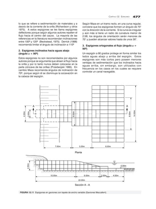 CAPÍTULO 12. ESPIGONES 477
A A
4.00m
2.00m
6.00m
8.00m
14.00m
7.00m 5.00m 8.00m
2.50m
0.50m
10.00m
22.00m
6.00m 2.00m 4.00m
Planta
Sección A - A
lo que se refiere a sedimentación de materiales y a
desvío de la corriente de la orilla (Richardson y otros
1975). A estos espigones se les llama espigones
deflectores porque según algunos autores repelen el
flujo hacia el centro del cauce. La mayoría de las
referencias en la literatura recomiendan inclinaciones
entre 100º y 120º (Beckstead, 1975). Derrick (1998)
recomienda limitar el ángulo de inclinación a 110º
2. Espigones inclinados hacia aguas abajo
(ángulo ααααα < 90º)
Estos espigones no son recomendados por algunos
autores porque se argumenta que atraen el flujo hacia
la orilla y por lo tanto nunca deben colocarse en la
parte cóncava de las orillas (Przedwojski 1995). En
cambio Maza recomienda ángulos de inclinación de
70º, porque según él se disminuye la socavación en
la cabeza del espigón.
Según Maza en un tramo recto, en una curva regular,
conviene que los espigones formen un ángulo de 70°
con la dirección de la corriente. Si la curva es irregular
y aún más si tiene un radio de curvatura menor de
2.5B, los ángulos de orientación serán menores de
70° y pueden alcanzar valores hasta de unos 30°.
3. Espigones ortogonales al flujo (ángulo ααααα =
90º)
Un espigón a 90 grados protege en forma similar los
lados aguas abajo y arriba del espigón. Estos
espigones son más cortos pero poseen menores
ventajas de sedimentación que los inclinados hacia
aguas arriba, sin embargo, son utilizados con
frecuencia en los casos en los cuales se requiere
controlar un canal navegable.
FIGURA 12.11 Espigones en gaviones con tapete de ancho variable (Gaviones Maccaferri).
 