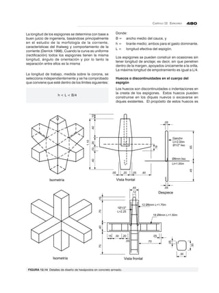 CAPÍTULO 12. ESPIGONES 480
1.10
.40.20.10.40.10
.18
.05 .20 .05 .40
.65.45
Isometría
.05
.05
Vista frontal
Despiece
Ø8mm liso
Lt=1.00m
Gancho
Lt=2.00m
Ø1/2" liso
Isometría Vista frontal
.05
.40
.12
.15 .30 .20
.05 .70
.40.7070..10
.30
.30
.05
18 Ø8mm L=1.50m
12 Ø8mm L=1.70m
1Ø1/2"
L=2.25
La longitud de los espigones se determina con base a
buen juicio de ingeniería, basándose principalmente
en el estudio de la morfología de la corriente,
características del thalweg y comportamiento de la
corriente (Derrick 1998). Cuando la curva es uniforme
(rectificación) todos los espigones tienen la misma
longitud, ángulo de orientación y por lo tanto la
separación entre ellos es la misma
La longitud de trabajo, medida sobre la corona, se
selecciona independientemente y se ha comprobado
que conviene que esté dentro de los límites siguientes:
h < L < B/4
Donde:
B = ancho medio del cauce, y
h = tirante medio; ambos para el gasto dominante.
L = longitud efectiva del espigón.
Los espigones se pueden construir en ocasiones sin
tener longitud de anclaje; es decir, sin que penetren
dentro de la margen, apoyados únicamente a la orilla.
La máxima longitud de empotramiento es igual a L/4.
Huecos o discontinuidades en el cuerpo del
espigón
Los huecos son discontinuidades o indentaciones en
la cresta de los espigones. Estos huecos pueden
construirse en los diques nuevos o excavarse en
diques existentes. El propósito de estos huecos es
FIGURA 12.14 Detalles de diseño de hexápodos en concreto armado.
 