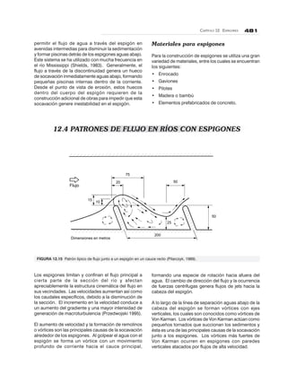 CAPÍTULO 12. ESPIGONES 481
75
20
15
10
50
50
25
200
Dimensiones en metros
Flujo
permitir el flujo de agua a través del espigón en
avenidas intermedias para disminuir la sedimentación
y formar piscinas detrás de los espigones aguas abajo.
Este sistema se ha utilizado con mucha frecuencia en
el río Mississippi (Shields, 1983). Generalmente, el
flujo a través de la discontinuidad genera un hueco
de socavación inmediatamente aguas abajo, formando
pequeñas piscinas internas dentro de la corriente.
Desde el punto de vista de erosión, estos huecos
dentro del cuerpo del espigón requieren de la
construcción adicional de obras para impedir que esta
socavación genere inestabilidad en el espigón.
12.4 PATRONES DE FLUJO EN RÍOS CON ESPIGONES
Materiales para espigones
Para la construcción de espigones se utiliza una gran
variedad de materiales, entre los cuales se encuentran
los siguientes:
• Enrocado
• Gaviones
• Pilotes
• Madera o bambú
• Elementos prefabricados de concreto.
Los espigones limitan y confinan el flujo principal a
cierta parte de la sección del río y afectan
apreciablemente la estructura cinemática del flujo en
sus vecindades. Las velocidades aumentan así como
los caudales específicos, debido a la disminución de
la sección. El incremento en la velocidad conduce a
un aumento del gradiente y una mayor intensidad de
generación de macroturbulencia (Przedwojski 1995).
El aumento de velocidad y la formación de remolinos
o vórtices son las principales causas de la socavación
alrededor de los espigones. Al golpear el agua con el
espigón se forma un vórtice con un movimiento
profundo de corriente hacia el cauce principal,
formando una especie de rotación hacia afuera del
agua. El cambio de dirección del flujo y la ocurrencia
de fuerzas centrífugas genera flujos de jets hacia la
cabeza del espigón.
A lo largo de la línea de separación aguas abajo de la
cabeza del espigón se forman vórtices con ejes
verticales, los cuales son conocidos como vórtices de
Von Karman. Los vórtices de Von Karman actúan como
pequeños tornados que succionan los sedimentos y
ésta es una de las principales causas de la socavación
junto a los espigones. Los vórtices más fuertes de
Von Karman ocurren en espigones con paredes
verticales atacados por flujos de alta velocidad.
FIGURA 12.15 Patrón típico de flujo junto a un espigón en un cauce recto (Pilarczyk, 1989).
 