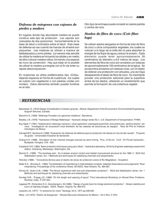CAPÍTULO 12. ESPIGONES 488
Defensa de márgenes con cajones de
piedra y madera
En lugares donde hay abundante madera se puede
construir este tipo de protección. Los cajones son
colocados de dos posiciones: horizontalmente en la
base de talud o inclinados sobre el talud. Esta clase
de defensa se usa cuando las fuerzas de arrastre son
pequeñas. Las maderas se utilizan a manera de
tablestacados y como pilotes. La manera más sencilla
de utilizar la madera es hincando los pilotes y en medio
de ellos colocar madera rolliza, formando una especie
de muro de contención. Hay que tratar en lo posible
de utilizar la madera sumergida con el fin de evitar su
rápida descomposición.
En ocasiones se utiliza prefabricados tipo «Criba»,
dejando espacios en forma de cuadrícula, los cuales
se cubren con vegetación o con piedras unidas con
mortero. Estos elementos también pueden fundirse
en el sitio.
Otro tipo de enchape puede consistir en piedra partida
o cantos de roca.
Atados de fibra de coco (Coir fiber
logs)
Se utilizan atados alargados en forma de tubo de fibra
de coco u otros compuestos vegetales, los cuales se
colocan a lo largo de la orilla del río para absorber la
energía de los flujos de agua y reducir la erosión. Cada
elemento puede tener aproximadamente 30
centímetros de diámetro y 6.0 metros de largo. Los
elementos de fibra de coco son anclados con estacas
de aproximadamente 120 centímetros de longitud. Se
acostumbra anclarlos con estacas vivas, con el objeto
de obtener una protección con arbustos, una vez haya
desaparecido el atado de fibra de coco. Es importante
proveer una protección adicional para la superficie
arriba de los atados, utilizando un revestimiento que
permita la formación de una cobertura vegetal.
REFERENCIAS
Bescktead, G. (1975) Design Consideration of stream groynes. Alberta. Department of the Environment, Environmental Engineering,
Support Services, Canada.
Bianchini A. (1959) “Defensas Fluviales con gaviones metálicos”, Barcelona.
Bradley J.N. (1978) “Hydraulics of Bridge Waterways” Hydraulic design series No.1, U.S. Department of transportation. FHWA.
Buy Ngok T. (1981) “Issledovanie mestnogo razmyva v zone ogolovkov rusloregulirujushchikh sooruzhenij tipo glukhoj shpory” (en
ruso). Investigación de socavación local alrededor de las cabezas de estructuras de espigón. Tesis de Phd en Instituto
hidrológico de Moscú.
Carvajal M.P., Gamboa E.(1989) “Evaluación de sistemas de defensa para la protección de riberas en ríos de alto caudal”. Proyecto
de grado - Universidad Industrial de Santander .
Chang H.H. (1988). Simulation of river channel changes induced by sand mining. Proc. of the Int. Conf. On Fluvial Hydraulics ,
Budapest, Hungary: 316—320.
Copeland, R.R. (1983) “Bank protection techniques using spur dikes”. Hydraulics laboratory, US Army Engineer waterways experiment
station, Vicksburg, Mississippi, Washington, DC.
Derrick D. (1998) “The bendway weir: An in-stream erosion control and habitat improvement structure for the 1990`s”. IECA Soil
Stabilization series: Vol. 1 Methods and techniques for stabilizing channels and streambanks.
Hidrotec (1986) - “Consultoría técnica para el diseño de obras de protección sobre el Río Magdalena – Ecopetrol.
Keller E.A. , Brookes A. (1983) “Consideration of meandering in channelization projects: selected observations and judgments” River
meandering. Proceedings of the conference Rivers’ 83 ASCE, New Orleans. Pp. 384-397.
Kinney W., Gulso A.W., (1998) “The Illinois experience with low-cost streambank protection”. IECA Soil Stabilization series: Vol. 1
Methods and techniques for stabilizing channels and streambanks.
Kondap D.M. , Prayag J.D. (1989) “On the length and spacing of spurs” Third international Workshop on Alluvial River Problems.
Roorkee, India. P. 247-254.
Lagasse P.F., Richardson E.V., Zevenbergen L.W.(1999), “Design of guide bank for bridge abutment protection”. Stream stability and
scour at highway bridges. ASCE. Reston, Virginia, Pp. 905-913.
Leopold L.B. (1977) “ A reverence for rivers” Geology, Vol 5, 1977 pp.429-430.
Maza J.A.(1975) “Diseño de Espigones” - Revista Recursos Hidráulicos de México - Vol 4 Nov. 2 1975.
 