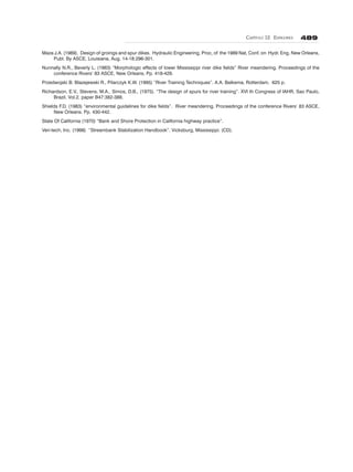CAPÍTULO 12. ESPIGONES 489
Maza J.A. (1989). Design of groings and spur dikes. Hydraulic Engineering, Proc, of the 1989 Nat, Conf. on Hydr. Eng. New Orleans,
Publ. By ASCE, Louisiana, Aug. 14-18:296-301.
Nunnally N.R., Beverly L. (1983) “Morphologic effects of lower Mississippi river dike fields” River meandering. Proceedings of the
conference Rivers’ 83 ASCE, New Orleans. Pp. 418-429.
Przedwojski B. Blazejewski R., Pilarczyk K.W. (1995) “River Training Techniques”. A.A. Balkema, Rotterdam. 625 p.
Richardson, E.V., Stevens, M.A., Simos, D.B., (1975). “The design of spurs for river training”. XVI th Congress of IAHR, Sao Paulo,
Brazil. Vol.2, paper B47:382-388.
Shields F.D. (1983) “environmental guidelines for dike fields”. River meandering. Proceedings of the conference Rivers’ 83 ASCE,
New Orleans. Pp. 430-442.
State Of California (1970) “Bank and Shore Protection in California highway practice”.
Veri-tech, Inc. (1998) “Streambank Stabilization Handbook”. Vicksburg, Mississippi. (CD).
 
