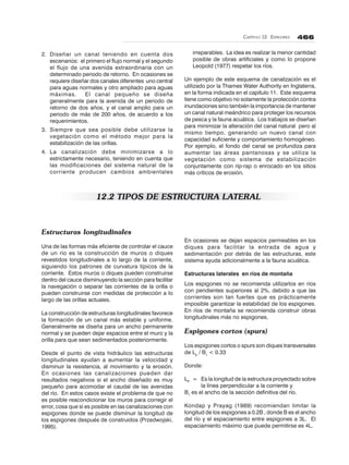 CAPÍTULO 12. ESPIGONES 466
2. Diseñar un canal teniendo en cuenta dos
escenarios: el primero el flujo normal y el segundo
el flujo de una avenida extraordinaria con un
determinado periodo de retorno. En ocasiones se
requiere diseñar dos canales diferentes uno central
para aguas normales y otro ampliado para aguas
máximas. El canal pequeño se diseña
generalmente para la avenida de un periodo de
retorno de dos años, y el canal amplio para un
periodo de más de 200 años, de acuerdo a los
requerimientos.
3. Siempre que sea posible debe utilizarse la
vegetación como el método mejor para la
estabilización de las orillas.
4. La canalización debe minimizarse a lo
estrictamente necesario, teniendo en cuenta que
las modificaciones del sistema natural de la
corriente producen cambios ambientales
irreparables. La idea es realizar la menor cantidad
posible de obras artificiales y como lo propone
Leopold (1977) respetar los ríos.
Un ejemplo de este esquema de canalización es el
utilizado por la Thames Water Authority en Inglaterra,
en la forma indicada en el capítulo 11. Este esquema
tiene como objetivo no solamente la protección contra
inundaciones sino también la importancia de mantener
un canal natural meándrico para proteger los recursos
de pesca y la fauna acuática. Los trabajos se diseñan
para minimizar la alteración del canal natural pero al
mismo tiempo, generando un nuevo canal con
capacidad suficiente y comportamiento homogéneo.
Por ejemplo, el fondo del canal se profundiza para
aumentar las áreas pantanosas y se utiliza la
vegetación como sistema de estabilización
conjuntamente con rip-rap o enrocado en los sitios
más críticos de erosión.
12.2 TIPOS DE ESTRUCTURA LATERAL
Estructuras longitudinales
Una de las formas más eficiente de controlar el cauce
de un río es la construcción de muros o diques
revestidos longitudinales a lo largo de la corriente,
siguiendo los patrones de curvatura típicos de la
corriente. Estos muros o diques pueden construirse
dentro del cauce disminuyendo la sección para facilitar
la navegación o separar las corrientes de la orilla o
pueden construirse con medidas de protección a lo
largo de las orillas actuales.
La construcción de estructuras longitudinales favorece
la formación de un canal más estable y uniforme.
Generalmente se diseña para un ancho permanente
normal y se pueden dejar espacios entre el muro y la
orilla para que sean sedimentados posteriormente.
Desde el punto de vista hidráulico las estructuras
longitudinales ayudan a aumentar la velocidad y
disminuir la resistencia, al movimiento y la erosión.
En ocasiones las canalizaciones pueden dar
resultados negativos si el ancho diseñado es muy
pequeño para acomodar el caudal de las avenidas
del río. En estos casos existe el problema de que no
es posible reacondicionar los muros para corregir el
error, cosa que sí es posible en las canalizaciones con
espigones donde se puede disminuir la longitud de
los espigones después de construidos (Przedwojski,
1995).
En ocasiones se dejan espacios permeables en los
diques para facilitar la entrada de agua y
sedimentación por detrás de las estructuras, este
sistema ayuda adicionalmente a la fauna acuática.
Estructuras laterales en ríos de montaña
Los espigones no se recomienda utilizarlos en ríos
con pendientes superiores al 2%, debido a que las
corrientes son tan fuertes que es prácticamente
imposible garantizar la estabilidad de los espigones.
En ríos de montaña se recomienda construir obras
longitudinales más no espigones.
Espigones cortos (spurs)
Los espigones cortos o spurs son diques transversales
de Lp
/ B1
< 0.33
Donde:
LP
= Es la longitud de la estructura proyectado sobre
la línea perpendicular a la corriente y
B1
es el ancho de la sección definitiva del río.
Kondap y Prayag (1989) recomiendan limitar la
longitud de los espigones a 0.2B , donde B es el ancho
del río y el espaciamiento entre espigones a 3L. El
espaciamiento máximo que puede permitirse es 4L.
 