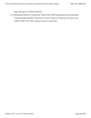 https://doi.org/10.1155/2017/9749108.
[11] Parasuraman Kumar, B. VijayKumar “Brain Tumor MRI Segmentation and Classification
Using Ensemble Classifier” International Journal of Recent Technology and Engineering
(IJRTE), ISSN: 2277-3878, Volume-8, Issue-14, June 2019.
The International journal of analytical and experimental modal analysis
Volume XII, Issue II, February/2020
ISSN NO: 0886-9367
Page No:2456
 