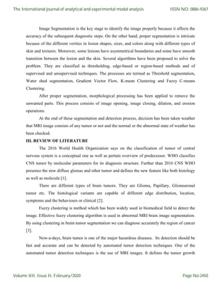 Image Segmentation is the key stage to identify the image properly because it affects the
accuracy of the subsequent diagnostic steps. On the other hand, proper segmentation is intricate
because of the different verities in lesion shapes, sizes, and colors along with different types of
skin and textures. Moreover, some lesions have asymmetrical boundaries and some have smooth
transition between the lesion and the skin. Several algorithms have been proposed to solve the
problem. They are classified as thresholding, edge-based or region-based methods and of
supervised and unsupervised techniques. The processes are termed as Threshold segmentation,
Water shed segmentation, Gradient Vector Flow, K-mean Clustering and Fuzzy C-means
Clustering.
After proper segmentation, morphological processing has been applied to remove the
unwanted parts. This process consists of image opening, image closing, dilation, and erosion
operations.
At the end of these segmentation and detection process, decision has been taken weather
that MRI image consists of any tumor or not and the normal or the abnormal state of weather has
been checked.
III. REVIEW OF LITERATURE
The 2016 World Health Organization says on the classification of tumor of central
nervous system is a conceptual one as well as pertain overview of predecessor. WHO classifies
CNS tumor by molecular parameters for its diagnosis structure. Further than 2016 CNS WHO
presence the new diffuse glomas and other tumor and defines the new feature like both histology
as well as molecule [1].
There are different types of brain tumors. They are Glioma, Papillary, Glioneuronal
tumor etc. The histological variants are capable of different edge distribution, location,
symptoms and the behaviours or clinical [2].
Fuzzy clustering is method which has been widely used in biomedical field to detect the
image. Effective fuzzy clustering algorithm is used in abnormal MRI brain image segmentation.
By using clustering in brain tumor segmentation we can diagnose accurately the region of cancer
[3].
Now-a-days, brain tumor is one of the major hazardous diseases. Its detection should be
fast and accurate and can be detected by automated tumor detection techniques. One of the
automated tumor detection techniques is the use of MRI images. It defines the tumor growth
The International journal of analytical and experimental modal analysis
Volume XII, Issue II, February/2020
ISSN NO: 0886-9367
Page No:2450
 