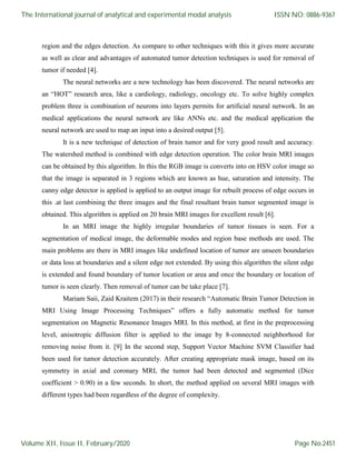 region and the edges detection. As compare to other techniques with this it gives more accurate
as well as clear and advantages of automated tumor detection techniques is used for removal of
tumor if needed [4].
The neural networks are a new technology has been discovered. The neural networks are
an “HOT” research area, like a cardiology, radiology, oncology etc. To solve highly complex
problem three is combination of neurons into layers permits for artificial neural network. In an
medical applications the neural network are like ANNs etc. and the medical application the
neural network are used to map an input into a desired output [5].
It is a new technique of detection of brain tumor and for very good result and accuracy.
The watershed method is combined with edge detection operation. The color brain MRI images
can be obtained by this algorithm. In this the RGB image is converts into on HSV color image so
that the image is separated in 3 regions which are known as hue, saturation and intensity. The
canny edge detector is applied is applied to an output image for rebuilt process of edge occurs in
this .at last combining the three images and the final resultant brain tumor segmented image is
obtained. This algorithm is applied on 20 brain MRI images for excellent result [6].
In an MRI image the highly irregular boundaries of tumor tissues is seen. For a
segmentation of medical image, the deformable modes and region base methods are used. The
main problems are there in MRI images like undefined location of tumor are unseen boundaries
or data loss at boundaries and a silent edge not extended. By using this algorithm the silent edge
is extended and found boundary of tumor location or area and once the boundary or location of
tumor is seen clearly. Then removal of tumor can be take place [7].
Mariam Saii, Zaid Kraitem (2017) in their research “Automatic Brain Tumor Detection in
MRI Using Image Processing Techniques” offers a fully automatic method for tumor
segmentation on Magnetic Resonance Images MRI. In this method, at first in the preprocessing
level, anisotropic diffusion filter is applied to the image by 8-connected neighborhood for
removing noise from it. [9] In the second step, Support Vector Machine SVM Classifier had
been used for tumor detection accurately. After creating appropriate mask image, based on its
symmetry in axial and coronary MRI, the tumor had been detected and segmented (Dice
coefficient > 0.90) in a few seconds. In short, the method applied on several MRI images with
different types had been regardless of the degree of complexity.
The International journal of analytical and experimental modal analysis
Volume XII, Issue II, February/2020
ISSN NO: 0886-9367
Page No:2451
 