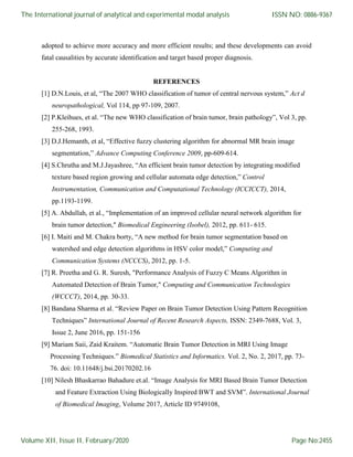 adopted to achieve more accuracy and more efficient results; and these developments can avoid
fatal causalities by accurate identification and target based proper diagnosis.
REFERENCES
[1] D.N.Louis, et al, “The 2007 WHO classification of tumor of central nervous system,” Act d
neuropathological, Vol 114, pp 97-109, 2007.
[2] P.Kleihues, et al. “The new WHO classification of brain tumor, brain pathology”, Vol 3, pp.
255-268, 1993.
[3] D.J.Hemanth, et al, “Effective fuzzy clustering algorithm for abnormal MR brain image
segmentation,” Advance Computing Conference 2009, pp-609-614.
[4] S.Chrutha and M.J.Jayashree, “An efficient brain tumor detection by integrating modified
texture based region growing and cellular automata edge detection,” Control
Instrumentation, Communication and Computational Technology (ICCICCT), 2014,
pp.1193-1199.
[5] A. Abdullah, et al., “Implementation of an improved cellular neural network algorithm for
brain tumor detection," Biomedical Engineering (Isobel), 2012, pp. 611- 615.
[6] I. Maiti and M. Chakra borty, “A new method for brain tumor segmentation based on
watershed and edge detection algorithms in HSV color model,” Computing and
Communication Systems (NCCCS), 2012, pp. 1-5.
[7] R. Preetha and G. R. Suresh, "Performance Analysis of Fuzzy C Means Algorithm in
Automated Detection of Brain Tumor," Computing and Communication Technologies
(WCCCT), 2014, pp. 30-33.
[8] Bandana Sharma et al. “Review Paper on Brain Tumor Detection Using Pattern Recognition
Techniques” International Journal of Recent Research Aspects, ISSN: 2349-7688, Vol. 3,
Issue 2, June 2016, pp. 151-156
[9] Mariam Saii, Zaid Kraitem. “Automatic Brain Tumor Detection in MRI Using Image
Processing Techniques.” Biomedical Statistics and Informatics. Vol. 2, No. 2, 2017, pp. 73-
76. doi: 10.11648/j.bsi.20170202.16
[10] Nilesh Bhaskarrao Bahadure et.al. “Image Analysis for MRI Based Brain Tumor Detection
and Feature Extraction Using Biologically Inspired BWT and SVM”. International Journal
of Biomedical Imaging, Volume 2017, Article ID 9749108,
The International journal of analytical and experimental modal analysis
Volume XII, Issue II, February/2020
ISSN NO: 0886-9367
Page No:2455
 