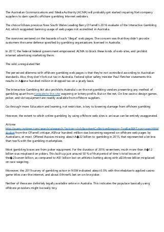 The Australian Communications and Media Authority (ACMA) will probably get started inquiring Net company
suppliers to dam specific offshore gambling Internet websites.
The choice follows previous New South Wales Leading Barry O’Farrell’s 2016 evaluate of the Interactive Gambling
Act, which suggested banning usage of web pages not accredited in Australia.
The overview centered on the hazards of such “illegal” web pages. The concern was that they didn’t provide
customers the same defense specified by gambling organizations licensed in Australia.
In 2017, the federal federal government empowered ACMA to block these kinds of web-sites, and prohibit
internet advertising marketing them.
The wild, unregulated Net
The perceived dilemma with offshore gambling web pages is that they’re not controlled according to Australian
standards. Also, they don’t fork out tax in Australia. Federal cyber safety minister Paul Fletcher statements this
results in A�one hundred million in dropped tax on a yearly basis.
The Interactive Gambling Act also prohibits Australia’s on the net gambling vendors presenting any method of
gambling apart from navigate to this site wagering or lottery profits. But on the net, On line casino-design games,
poker, and slot equipment are readily available from offshore suppliers.
Go through more: Education and learning, not restriction, is key to lowering damage from offshore gambling
However, the extent to which online gambling by using offshore web-sites is an issue can be entirely exaggerated.
At time
http://query.nytimes.com/search/sitesearch/?action=click&contentCollection&region=TopBar&WT.nav=searchWidget&
sbobet from the O'Farrell critique, A$four hundred million was becoming wagered on offshore web pages by
Australians, at most. Offered Aussies missing about A�22 billion to gambling in 2015, that represented a lot less
than two% with the gambling marketplace.
Most gambling losses are from poker equipment. For the duration of 2016-seventeen, much more than A�12
billion was misplaced on pokies. This built up just around 50 % of that period of time’s total losses of
the�23.seven billion, as compared to A$1 billion lost on athletics betting along with a$3.three billion misplaced
on race wagering.
Moreover, the 2019 survey of gambling action in NSW indicated about 0.5% with the inhabitants applied casino
game titles over the internet, and about 0.three% bet on on-line poker.
Neither of these are definitely legally available online in Australia. This indicates the populace basically using
offshore providers might be really tiny.
 