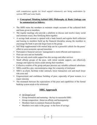 3
with commission agents (or local unpaid volunteers) are being undertaken by
various MFI and some banks.
 Conceptual Thinking behind SHG Philosophy & Bank Linkage can
be summarized as follows:
• The SHPI trains the members to maintain simple accounts of the collected thrift
and loans given to members.
• The regular meetings also provide a platform to discuss and resolve many social
and common issues, thus fortifying them together.
• A savings bank account is opened with a bank branch and regular thrift collection
and loaning to members build up the financial discipline among the members to
encourage the bank to provide larger loans to the group.
• Self Help supplemented with mutual help can be a powerful vehicle for the poors’
effort to socio-economic upward transition
• Participative financial services’ management is more efficient and responsive.
• Poor can save and are bankable.
• Poor not only need credit support but also savings and other services
• Small affinity groups of the poor, with initial outside support, can effectively
manage and supervise micro credit among their members
• Collective wisdom of the group and peer pressure are valuable collateral substitutes
• SHGs could be a pre- microenterprise stage for a majority of rural poor
• SHG’s as client, facilitate wider outreach, lower transaction cost and much lower
risk costs and
• Empowerment and confidence building of poor, especially of poor women, is a
major outcome
• The mismatch between the expectations of the poor and capabilities of the formal
banking system needs to be minimised
SHG Approach
a) At Group Level
• Group formation and nurturing - the key to successful SHG
• Group composition - thrust on affinity and homogeneity
• Members learn to maintain financial discipline
• Members own stake in the group - in the form of savings
 