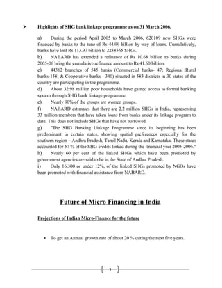 3
 Highlights of SHG bank linkage programme as on 31 March 2006.
a) During the period April 2005 to March 2006, 620109 new SHGs were
financed by banks to the tune of Rs 44.99 billion by way of loans. Cumulatively,
banks have lent Rs 113.97 billion to 2238565 SHGs.
b) NABARD has extended a refinance of Rs 10.68 billion to banks during
2005-06 bring the cumulative refinance amount to Rs 41.60 billion.
c) 44362 branches of 545 banks (Commercial banks- 47; Regional Rural
banks-158; & Cooperative banks - 340) situated in 583 districts in 30 states of the
country are participating in the programme.
d) About 32.98 million poor households have gained access to formal banking
system through SHG bank linkage programme.
e) Nearly 90% of the groups are women groups.
f) NABARD estimates that there are 2.2 million SHGs in India, representing
33 million members that have taken loans from banks under its linkage program to
date. This does not include SHGs that have not borrowed.
g) "The SHG Banking Linkage Programme since its beginning has been
predominant in certain states, showing spatial preferences especially for the
southern region – Andhra Pradesh, Tamil Nadu, Kerala and Karnataka. These states
accounted for 57 % of the SHG credits linked during the financial year 2005-2006."
h) Nearly 60 per cent of the linked SHGs which have been promoted by
government agencies are said to be in the State of Andhra Pradesh.
i) Only 16,300 or under 12%, of the linked SHGs promoted by NGOs have
been promoted with financial assistance from NABARD.
Future of Micro Financing in India
Projections of Indian Micro-Finance for the future
• To get an Annual growth rate of about 20 % during the next five years.
 