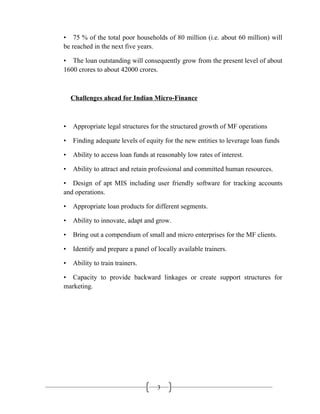 3
• 75 % of the total poor households of 80 million (i.e. about 60 million) will
be reached in the next five years.
• The loan outstanding will consequently grow from the present level of about
1600 crores to about 42000 crores.
Challenges ahead for Indian Micro-Finance
• Appropriate legal structures for the structured growth of MF operations
• Finding adequate levels of equity for the new entities to leverage loan funds
• Ability to access loan funds at reasonably low rates of interest.
• Ability to attract and retain professional and committed human resources.
• Design of apt MIS including user friendly software for tracking accounts
and operations.
• Appropriate loan products for different segments.
• Ability to innovate, adapt and grow.
• Bring out a compendium of small and micro enterprises for the MF clients.
• Identify and prepare a panel of locally available trainers.
• Ability to train trainers.
• Capacity to provide backward linkages or create support structures for
marketing.
 
