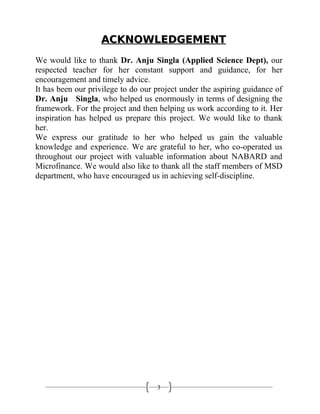 3
ACKNOWLEDGEMENTACKNOWLEDGEMENT
We would like to thank Dr. Anju Singla (Applied Science Dept), our
respected teacher for her constant support and guidance, for her
encouragement and timely advice.
It has been our privilege to do our project under the aspiring guidance of
Dr. Anju Singla, who helped us enormously in terms of designing the
framework. For the project and then helping us work according to it. Her
inspiration has helped us prepare this project. We would like to thank
her.
We express our gratitude to her who helped us gain the valuable
knowledge and experience. We are grateful to her, who co-operated us
throughout our project with valuable information about NABARD and
Microfinance. We would also like to thank all the staff members of MSD
department, who have encouraged us in achieving self-discipline.
 