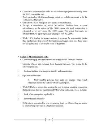 3
• Cumulative disbursements under all microfinance programmes is only about
Rs. 5000 crores.(Mar. 04)
• Total outstanding of all microfinance initiatives in India estimated to be Rs.
1600 crores. (March 04)
• Only about 5 % of rural poor have access to microfinance.
• Though a cumulative of about 20 million families have accessed
microfinance to the extent of Rs. 5000 crores, the total outstanding is
estimated to be only about Rs. 1600 crores. The active borrowers are
estimated to have a per capita outstanding of only Rs. 2500.
• While 10 % lending to weaker sections is required for commercial banks,
they neither have the network for lending and supervision on a large scale
nor the confidence to offer term loans to big MFIs.
 Status of Microfinance in India
• Considerable gap between demand and supply for all financial services
• Majority of poor are excluded from financial services. This is due to the
following reasons:
1. Bankers feel that it is fraught with risks and uncertainties.
2. High transaction costs
3. Unfavourable policies like caps on interest rates which
effectively limits the viability of serving the poor.
• While MFIs have shown that serving the poor is not an unviable proposition
there are issues that have constrained MFIs while scaling up. These include:
1. Lack of an appropriate legal vehicle
2. Limited access to equity
• Difficulty in accessing low cost on-lending funds (as of now they are unable
to offer savings services in a legitimate manner).
 