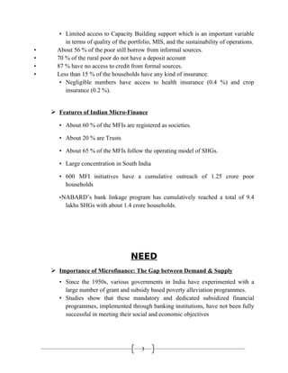 3
• Limited access to Capacity Building support which is an important variable
in terms of quality of the portfolio, MIS, and the sustainability of operations.
• About 56 % of the poor still borrow from informal sources.
• 70 % of the rural poor do not have a deposit account
• 87 % have no access to credit from formal sources.
• Less than 15 % of the households have any kind of insurance.
• Negligible numbers have access to health insurance (0.4 %) and crop
insurance (0.2 %).
 Features of Indian Micro-Finance
• About 60 % of the MFIs are registered as societies.
• About 20 % are Trusts
• About 65 % of the MFIs follow the operating model of SHGs.
• Large concentration in South India
• 600 MFI initiatives have a cumulative outreach of 1.25 crore poor
households
•NABARD’s bank linkage program has cumulatively reached a total of 9.4
lakhs SHGs with about 1.4 crore households.
NEED
 Importance of Microfinance: The Gap between Demand & Supply
• Since the 1950s, various governments in India have experimented with a
large number of grant and subsidy based poverty alleviation programmes.
• Studies show that these mandatory and dedicated subsidized financial
programmes, implemented through banking institutions, have not been fully
successful in meeting their social and economic objectives
 