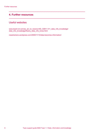 Further resources
4. Further resources
Useful websites
www.teach-ict.com/as_a2_ict_new/ocr/AS_G061/ 311_data_info_knowledge/
data_info_knowledge/theory_data_info_know.html
newstrainers.wordpress.com/2009/11/10/data-becomes-information/
8 Topic support guide 9626 Topic 1.1 Data, information and knowledge
 