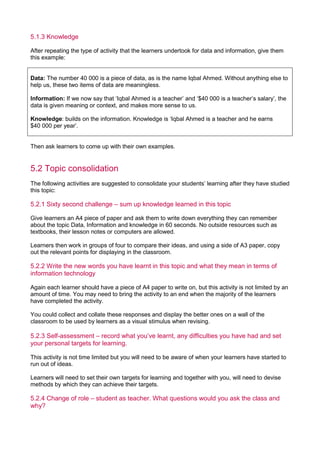 5.1.3 Knowledge
After repeating the type of activity that the learners undertook for data and information, give them
this example:
Data: The number 40 000 is a piece of data, as is the name Iqbal Ahmed. Without anything else to
help us, these two items of data are meaningless.
Information: If we now say that ‘Iqbal Ahmed is a teacher’ and ‘$40 000 is a teacher’s salary’, the
data is given meaning or context, and makes more sense to us.
Knowledge: builds on the information. Knowledge is ‘Iqbal Ahmed is a teacher and he earns
$40 000 per year’.
Then ask learners to come up with their own examples.
5.2 Topic consolidation
The following activities are suggested to consolidate your students’ learning after they have studied
this topic:
5.2.1 Sixty second challenge – sum up knowledge learned in this topic
Give learners an A4 piece of paper and ask them to write down everything they can remember
about the topic Data, Information and knowledge in 60 seconds. No outside resources such as
textbooks, their lesson notes or computers are allowed.
Learners then work in groups of four to compare their ideas, and using a side of A3 paper, copy
out the relevant points for displaying in the classroom.
5.2.2 Write the new words you have learnt in this topic and what they mean in terms of
information technology
Again each learner should have a piece of A4 paper to write on, but this activity is not limited by an
amount of time. You may need to bring the activity to an end when the majority of the learners
have completed the activity.
You could collect and collate these responses and display the better ones on a wall of the
classroom to be used by learners as a visual stimulus when revising.
5.2.3 Self-assessment – record what you’ve learnt, any difficulties you have had and set
your personal targets for learning.
This activity is not time limited but you will need to be aware of when your learners have started to
run out of ideas.
Learners will need to set their own targets for learning and together with you, will need to devise
methods by which they can achieve their targets.
5.2.4 Change of role – student as teacher. What questions would you ask the class and
why?
 
