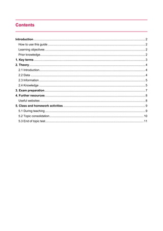 Contents
Introduction...................................................................................................................................2
How to use this guide ..................................................................................................................2
Learning objectives .....................................................................................................................2
Prior knowledge...........................................................................................................................2
1. Key terms ..................................................................................................................................3
2. Theory........................................................................................................................................4
2.1 Introduction............................................................................................................................4
2.2 Data ......................................................................................................................................4
2.3 Information ............................................................................................................................5
2.4 Knowledge ............................................................................................................................5
3. Exam preparation......................................................................................................................7
4. Further resources .....................................................................................................................8
Useful websites ...........................................................................................................................8
5. Class and homework activities ................................................................................................9
5.1 During teaching .....................................................................................................................9
5.2 Topic consolidation..............................................................................................................10
5.3 End of topic test...................................................................................................................11
 