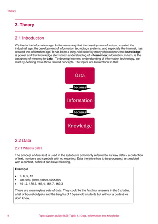 Theory
2. Theory
2.1 Introduction
We live in the information age. In the same way that the development of industry created the
industrial age, the development of information technology systems, and especially the internet, has
created the information age. It has been a long-held belief by many philosophers that knowledge
is power and that knowledge stems from understanding of information; information, in turn, is the
assigning of meaning to data. To develop learners' understanding of information technology, we
start by defining these three related concepts. The topics are hierarchical in that:
2.2 Data
2.2.1 What is data?
The concept of data as it is used in the syllabus is commonly referred to as ‘raw’ data – a collection
of text, numbers and symbols with no meaning. Data therefore has to be processed, or provided
with a context, before it can have meaning.
Example
• 3, 6, 9, 12
• cat, dog, gerbil, rabbit, cockatoo
• 161.2, 175.3, 166.4, 164.7, 169.3
These are meaningless sets of data. They could be the first four answers in the 3 x table,
a list of household pets and the heights of 15-year-old students but without a context we
don’t know.
Data
becomes
Information
becomes
Knowledge
4 Topic support guide 9626 Topic 1.1 Data, information and knowledge
 