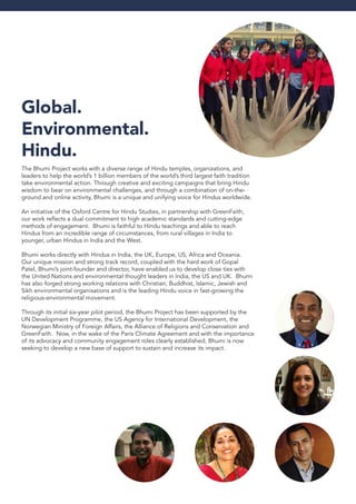 Global.
Environmental.
Hindu.
The Bhumi Project works with a diverse range of Hindu temples, organizations, and
leaders to help the world’s 1 billion members of the world’s third largest faith tradition
take environmental action. Through creative and exciting campaigns that bring Hindu
wisdom to bear on environmental challenges, and through a combination of on-the-
ground and online activity, Bhumi is a unique and unifying voice for Hindus worldwide.
An initiative of the Oxford Centre for Hindu Studies, in partnership with GreenFaith,
our work reflects a dual commitment to high academic standards and cutting-edge
methods of engagement. Bhumi is faithful to Hindu teachings and able to reach
Hindus from an incredible range of circumstances, from rural villages in India to
younger, urban Hindus in India and the West.
Bhumi works directly with Hindus in India, the UK, Europe, US, Africa and Oceania.
Our unique mission and strong track record, coupled with the hard work of Gopal
Patel, Bhumi’s joint-founder and director, have enabled us to develop close ties with
the United Nations and environmental thought leaders in India, the US and UK. Bhumi
has also forged strong working relations with Christian, Buddhist, Islamic, Jewish and
Sikh environmental organisations and is the leading Hindu voice in fast-growing the
religious-environmental movement.
Through its initial six-year pilot period, the Bhumi Project has been supported by the
UN Development Programme, the US Agency for International Development, the
Norwegian Ministry of Foreign Affairs, the Alliance of Religions and Conservation and
GreenFaith. Now, in the wake of the Paris Climate Agreement and with the importance
of its advocacy and community engagement roles clearly established, Bhumi is now
seeking to develop a new base of support to sustain and increase its impact.
 
