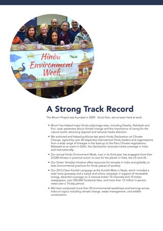 A Strong Track Record
The Bhumi Project was founded in 2009. Since then, we’ve been hard at work.
Bhumi has helped major Hindu pilgrimage sites, including Dwarka, Rishikesh and•	
Puri, raise awareness about climate change and the importance of caring for the
natural world, attracting regional and national media attention.
We authored and helped publicize last year’s Hindu Declaration on Climate•	
Change, signed by over 60 respected international Hindu leaders and organisations
from a wide range of lineages in the lead-up to the Paris Climate negotiations.
Released at an event in Delhi, the Declaration received media coverage in India
and internationally.
Our annual Hindu Environment Week, now in its third year, has engaged more than•	
25,000 Hindus in practical action to care for the planet in India, the US and UK.
Our Green Temples Initiative offers resources for temples in India and globally on•	
best environmental practices for Hindu places of worship.
Our 2015 Clean Kumbh campaign at the Kumbh Mela in Nasik, which included a•	
solar lamp giveaway and a tuktuk and online campaign in support of renewable
energy, attracted coverage on 3 national Indian TV channels and 10 Indian
newspapers, over 200,000 Facebook likes, and more than 12 million in-person
views over a 10-day period.
We have conducted more than 50 environmental workshops and trainings across•	
India on topics including climate change, waste management, and wildlife
conservation.
 