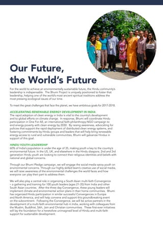 Our Future,
the World’s Future
For the world to achieve an environmentally sustainable future, the Hindu community’s
leadership is indispensable. The Bhumi Project is uniquely positioned to foster that
leadership, helping one of the world’s most ancient spiritual traditions address the
most pressing ecological issues of our time.
To meet the great challenges that face the planet, we have ambitious goals for 2017-2018.
Accelerating Renewable Energy Development in India
The rapid adoption of clean energy in India is vital to the country’s development
and to global efforts on climate change. In response, Bhumi will coordinate Hindu
participation in One For All, an international faith-philanthropy-NGO campaign to
end energy poverty with clean energy by 2030. By raising awareness, advocating for
policies that support the rapid deployment of distributed clean energy systems, and
fostering commitments by Hindu groups and leaders that will help bring renewable
energy access to rural and vulnerable communities, Bhumi will galvanize Hindus in
support of this goal.
Hindu Youth Leadership
60% of India’s population is under the age of 35, making youth a key to the country’s
environmental future. In the US, UK, and elsewhere in the Hindu diaspora, 2nd and 3rd
generation Hindu youth are looking to connect their religious identities and beliefs with
national and global concerns.
Through our Bhumi Pledge campaign, we will engage the social-media savvy youth on
environmental concerns. Through our highly skilled team’s creative use of social media,
we will raise awareness of the environmental challenges the world faces and how
everyone can play their part to address them.
We will also play a central role in organizing a South Asian multi-faith Convergence
– a gathering and training for 100 youth leaders (ages 21-35) from India and other
South Asian countries. After the three day Convergence, these young leaders will
implement climate and environmental action plans in their home communities. Bhumi
has organized Hindu participation in similar successful Convergences in Europe
and North America, and will help convene and support this groundbreaking event
on the subcontinent. Following the Convergence, we will be active partners in the
development of a multi-faith environmental hub in India, working with colleagues from
the Muslim, Buddhist, Sikh, Jain and Christian communities. These first-ever initiatives
will lay the foundation for a heretofore unimagined level of Hindu and multi-faith
support for sustainable development.
 