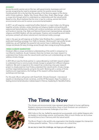 EcoDevi
Across the world, women are on the rise, with governments, businesses and civil
society recognising the need to empower women for positive social change.
Combined with this is the fact that the worship of the feminine aspect of the divine
within Hindu traditions - Radha, Sita, Parvati, Bhumi Devi, Shakti, Maa Ganga - offers
a unique lens through which to understand our relationship with the natural world.
Based on this, Bhumi believes that the time is ripe for a strong, women-led Hindu
environmental voice and for women as environmental leaders.
In 2017, we will organise a week-long EcoDevi festival in a major Indian city. Bringing
together activists, scholars, artists, business and religious leaders and working with
experienced festival planners, EcoDevi will combine workshops, seminars, exhibitions
and hands-on training. City, State and National Government representatives, alongside
religious and NGO leaders, will also participate. Creative and compelling social media
and press outreach will attract national and international media coverage.
Later in the year we will organise an EcoDevi Solar Rickshaw Run, a week-long, well-
publicized travelling campaign from Delhi to Varanasi. Working with high-profile female
celebrities, we will highlight the powerful role women have in addressing climate
change and elevate the issue of energy access through clean energy among Hindus globally.
Hindu Climate Narratives
Hinduism offers a unique and distinct understanding of the world in comparison to
non-Dharmic traditions. As yet, however, there has not been any major research to
understand how Hindus view the natural world, and how such understandings can help
address climate change.
In 2015 Bhumi was the Hindu partner in a groundbreaking multi-faith research project
to understand how to communicate climate change to people from different religious
traditions. We wish to expand on this research by conducting a two-year research
project to closely examine how Hindus understand the natural world, climate change,
and their responsibility towards caring for the earth. Working with a variety of Hindu
traditions and organisations, the findings of this research will be shared through
workshops and trainings.
For this work, Bhumi will partner with GreenFaith, Climate Outreach - international
experts on developing climate narratives, and the CP Ramaswami Aiyar Foundation - a
leading environmental education institute based in Chennai, headed by Dr. Nanditha Krishna.
The Time is Now
The climate and environmental crises represent grave threats to human well-being.
Rooted in strong environmental ethics, there is much Hinduism can contribute in
addressing the environmental challenges of our time.
With India on the rise, fuelled by aspirational young people, and a global diaspora who
are leaders in technology, science, and business, there is much Hindus can do to show
the world how to live in harmony with the natural world.
The Bhumi Project is the world’s only organisation that directly engages the intersection
of these powerful realities. This is a vital mission at a critical time.
As we rise to meet this challenge, we hope you will support us.
 